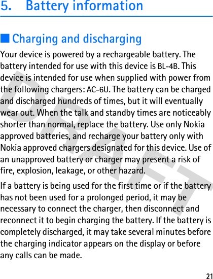 215. Battery information■Charging and dischargingYour device is powered by a rechargeable battery. The battery intended for use with this device is BL-4B. This device is intended for use when supplied with power from the following chargers: AC-6U. The battery can be charged and discharged hundreds of times, but it will eventually wear out. When the talk and standby times are noticeably shorter than normal, replace the battery. Use only Nokia approved batteries, and recharge your battery only with Nokia approved chargers designated for this device. Use of an unapproved battery or charger may present a risk of fire, explosion, leakage, or other hazard.If a battery is being used for the first time or if the battery has not been used for a prolonged period, it may be necessary to connect the charger, then disconnect and reconnect it to begin charging the battery. If the battery is completely discharged, it may take several minutes before the charging indicator appears on the display or before any calls can be made.