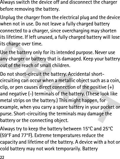 22Always switch the device off and disconnect the charger before removing the battery.Unplug the charger from the electrical plug and the device when not in use. Do not leave a fully charged battery connected to a charger, since overcharging may shorten its lifetime. If left unused, a fully charged battery will lose its charge over time.Use the battery only for its intended purpose. Never use any charger or battery that is damaged. Keep your battery out of the reach of small children.Do not short-circuit the battery. Accidental short-circuiting can occur when a metallic object such as a coin, clip, or pen causes direct connection of the positive (+) and negative (-) terminals of the battery. (These look like metal strips on the battery.) This might happen, for example, when you carry a spare battery in your pocket or purse. Short-circuiting the terminals may damage the battery or the connecting object.Always try to keep the battery between 15°C and 25°C (59°F and 77°F). Extreme temperatures reduce the capacity and lifetime of the battery. A device with a hot or cold battery may not work temporarily. Battery 