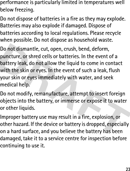 23performance is particularly limited in temperatures well below freezing. Do not dispose of batteries in a fire as they may explode. Batteries may also explode if damaged. Dispose of batteries according to local regulations. Please recycle when possible. Do not dispose as household waste.Do not dismantle, cut, open, crush, bend, deform, puncture, or shred cells or batteries. In the event of a battery leak, do not allow the liquid to come in contact with the skin or eyes. In the event of such a leak, flush your skin or eyes immediately with water, and seek medical help.Do not modify, remanufacture, attempt to insert foreign objects into the battery, or immerse or expose it to water or other liquids.Improper battery use may result in a fire, explosion, or other hazard. If the device or battery is dropped, especially on a hard surface, and you believe the battery has been damaged, take it to a service centre for inspection before continuing to use it.