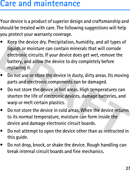 27Care and maintenanceYour device is a product of superior design and craftsmanship and should be treated with care. The following suggestions will help you protect your warranty coverage.• Keep the device dry. Precipitation, humidity, and all types of liquids or moisture can contain minerals that will corrode electronic circuits. If your device does get wet, remove the battery, and allow the device to dry completely before replacing it.• Do not use or store the device in dusty, dirty areas. Its moving parts and electronic components can be damaged.• Do not store the device in hot areas. High temperatures can shorten the life of electronic devices, damage batteries, and warp or melt certain plastics.• Do not store the device in cold areas. When the device returns to its normal temperature, moisture can form inside the device and damage electronic circuit boards.• Do not attempt to open the device other than as instructed in this guide.• Do not drop, knock, or shake the device. Rough handling can break internal circuit boards and fine mechanics.