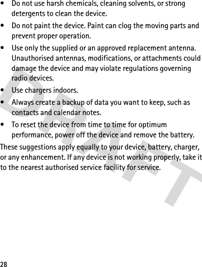 28• Do not use harsh chemicals, cleaning solvents, or strong detergents to clean the device.• Do not paint the device. Paint can clog the moving parts and prevent proper operation.• Use only the supplied or an approved replacement antenna. Unauthorised antennas, modifications, or attachments could damage the device and may violate regulations governing radio devices.• Use chargers indoors.• Always create a backup of data you want to keep, such as contacts and calendar notes.• To reset the device from time to time for optimum performance, power off the device and remove the battery.These suggestions apply equally to your device, battery, charger, or any enhancement. If any device is not working properly, take it to the nearest authorised service facility for service.