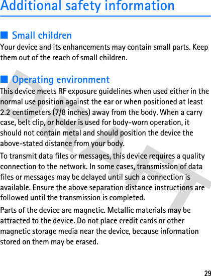29Additional safety information■Small childrenYour device and its enhancements may contain small parts. Keep them out of the reach of small children.■Operating environmentThis device meets RF exposure guidelines when used either in the normal use position against the ear or when positioned at least 2.2 centimeters (7/8 inches) away from the body. When a carry case, belt clip, or holder is used for body-worn operation, it should not contain metal and should position the device the above-stated distance from your body.To transmit data files or messages, this device requires a quality connection to the network. In some cases, transmission of data files or messages may be delayed until such a connection is available. Ensure the above separation distance instructions are followed until the transmission is completed.Parts of the device are magnetic. Metallic materials may be attracted to the device. Do not place credit cards or other magnetic storage media near the device, because information stored on them may be erased.