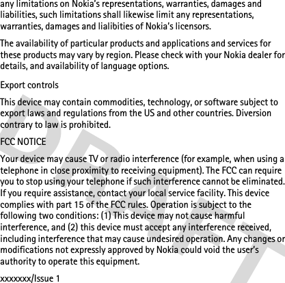 any limitations on Nokia’s representations, warranties, damages and liabilities, such limitations shall likewise limit any representations, warranties, damages and lialibities of Nokia’s licensors.The availability of particular products and applications and services for these products may vary by region. Please check with your Nokia dealer for details, and availability of language options.Export controlsThis device may contain commodities, technology, or software subject to export laws and regulations from the US and other countries. Diversion contrary to law is prohibited.FCC NOTICEYour device may cause TV or radio interference (for example, when using a telephone in close proximity to receiving equipment). The FCC can require you to stop using your telephone if such interference cannot be eliminated. If you require assistance, contact your local service facility. This device complies with part 15 of the FCC rules. Operation is subject to the following two conditions: (1) This device may not cause harmful interference, and (2) this device must accept any interference received, including interference that may cause undesired operation. Any changes or modifications not expressly approved by Nokia could void the user’s authority to operate this equipment.xxxxxxx/Issue 1