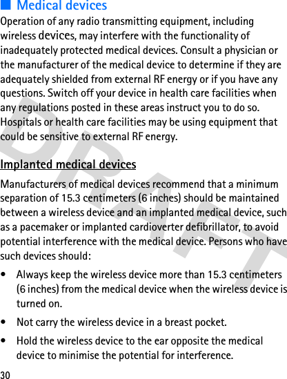 30■Medical devicesOperation of any radio transmitting equipment, including wireless devices, may interfere with the functionality of inadequately protected medical devices. Consult a physician or the manufacturer of the medical device to determine if they are adequately shielded from external RF energy or if you have any questions. Switch off your device in health care facilities when any regulations posted in these areas instruct you to do so. Hospitals or health care facilities may be using equipment that could be sensitive to external RF energy.Implanted medical devicesManufacturers of medical devices recommend that a minimum separation of 15.3 centimeters (6 inches) should be maintained between a wireless device and an implanted medical device, such as a pacemaker or implanted cardioverter defibrillator, to avoid potential interference with the medical device. Persons who have such devices should:• Always keep the wireless device more than 15.3 centimeters (6 inches) from the medical device when the wireless device is turned on.• Not carry the wireless device in a breast pocket.• Hold the wireless device to the ear opposite the medical device to minimise the potential for interference.