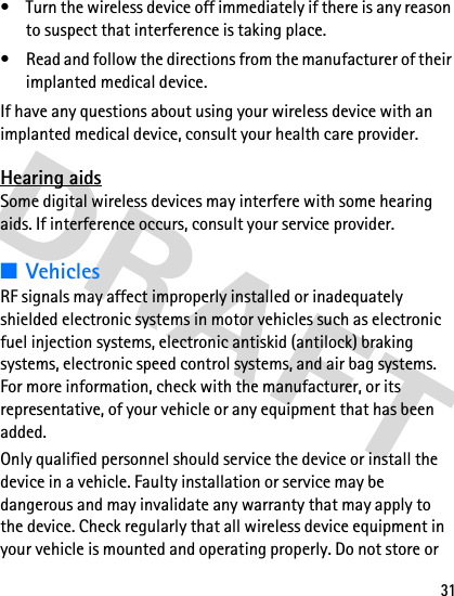 31• Turn the wireless device off immediately if there is any reason to suspect that interference is taking place.• Read and follow the directions from the manufacturer of their implanted medical device.If have any questions about using your wireless device with an implanted medical device, consult your health care provider.Hearing aidsSome digital wireless devices may interfere with some hearing aids. If interference occurs, consult your service provider.■VehiclesRF signals may affect improperly installed or inadequately shielded electronic systems in motor vehicles such as electronic fuel injection systems, electronic antiskid (antilock) braking systems, electronic speed control systems, and air bag systems. For more information, check with the manufacturer, or its representative, of your vehicle or any equipment that has been added.Only qualified personnel should service the device or install the device in a vehicle. Faulty installation or service may be dangerous and may invalidate any warranty that may apply to the device. Check regularly that all wireless device equipment in your vehicle is mounted and operating properly. Do not store or 