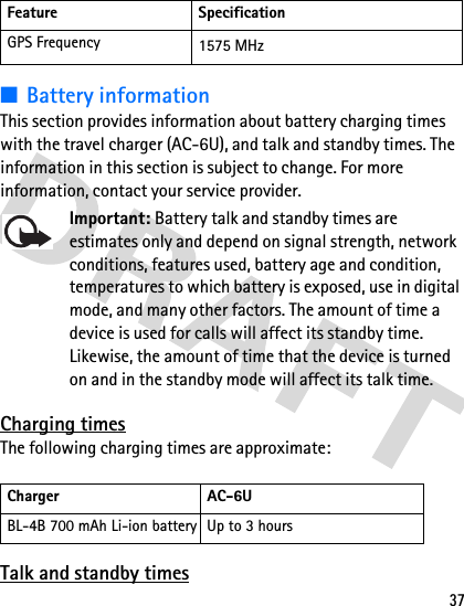 37■Battery informationThis section provides information about battery charging times with the travel charger (AC-6U), and talk and standby times. The information in this section is subject to change. For more information, contact your service provider. Important: Battery talk and standby times are estimates only and depend on signal strength, network conditions, features used, battery age and condition, temperatures to which battery is exposed, use in digital mode, and many other factors. The amount of time a device is used for calls will affect its standby time. Likewise, the amount of time that the device is turned on and in the standby mode will affect its talk time.Charging timesThe following charging times are approximate:Talk and standby timesGPS Frequency 1575 MHzCharger AC-6UBL-4B 700 mAh Li-ion battery Up to 3 hoursFeature Specification