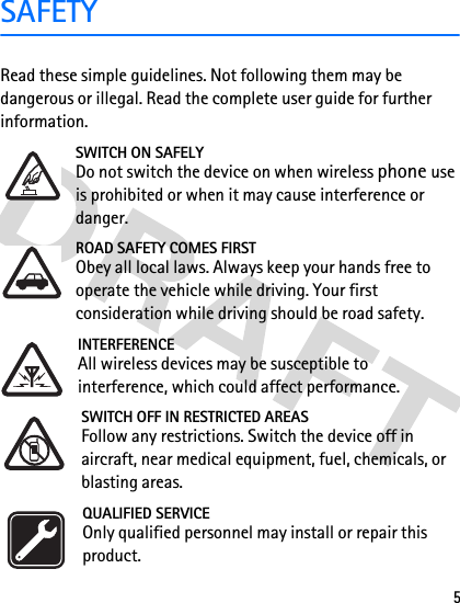 5SAFETYRead these simple guidelines. Not following them may be dangerous or illegal. Read the complete user guide for further information. SWITCH ON SAFELYDo not switch the device on when wireless phone use is prohibited or when it may cause interference or danger.ROAD SAFETY COMES FIRSTObey all local laws. Always keep your hands free to operate the vehicle while driving. Your first consideration while driving should be road safety.INTERFERENCEAll wireless devices may be susceptible to interference, which could affect performance.SWITCH OFF IN RESTRICTED AREASFollow any restrictions. Switch the device off in aircraft, near medical equipment, fuel, chemicals, or blasting areas.QUALIFIED SERVICEOnly qualified personnel may install or repair this product.