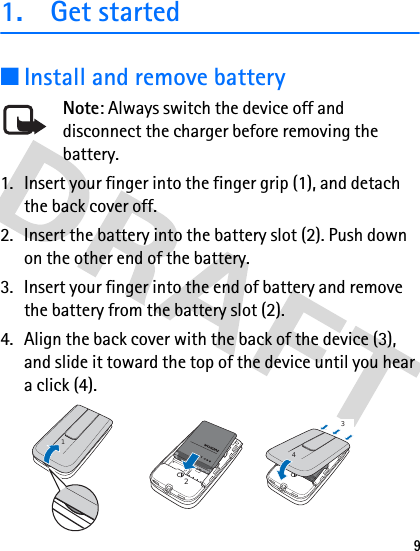 91. Get started■Install and remove batteryNote: Always switch the device off and disconnect the charger before removing the battery.1. Insert your finger into the finger grip (1), and detach the back cover off.2. Insert the battery into the battery slot (2). Push down on the other end of the battery.3. Insert your finger into the end of battery and remove the battery from the battery slot (2). 4. Align the back cover with the back of the device (3), and slide it toward the top of the device until you hear a click (4).1243