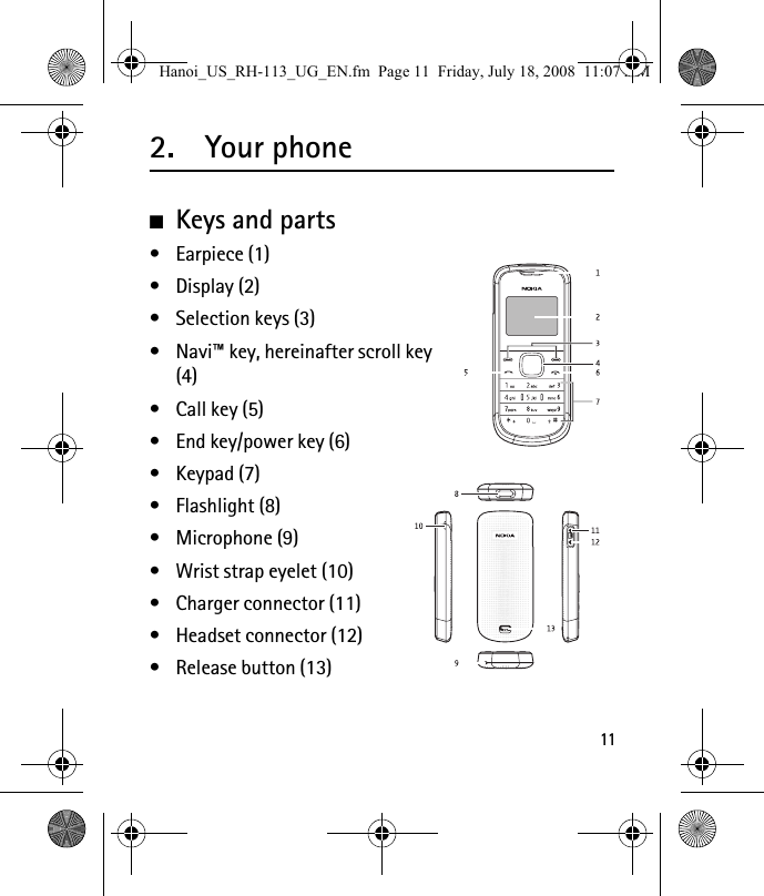 112. Your phone■Keys and parts• Earpiece (1)• Display (2)• Selection keys (3)• Navi™ key, hereinafter scroll key (4)• Call key (5) • End key/power key (6)• Keypad (7)• Flashlight (8)• Microphone (9)• Wrist strap eyelet (10)• Charger connector (11)• Headset connector (12)• Release button (13)Hanoi_US_RH-113_UG_EN.fm  Page 11  Friday, July 18, 2008  11:07 AM