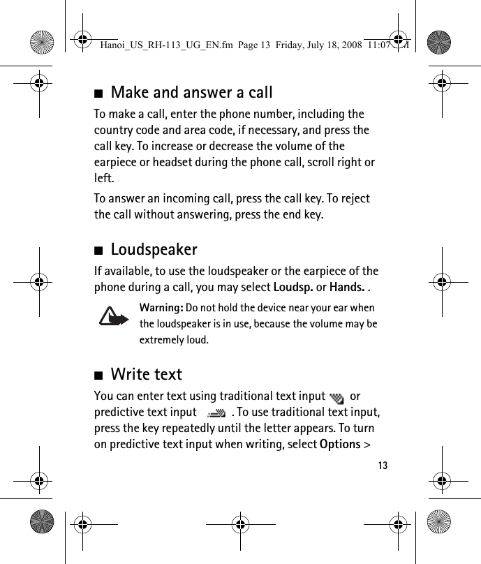 13■Make and answer a callTo make a call, enter the phone number, including the country code and area code, if necessary, and press the call key. To increase or decrease the volume of the earpiece or headset during the phone call, scroll right or left.To answer an incoming call, press the call key. To reject the call without answering, press the end key.■LoudspeakerIf available, to use the loudspeaker or the earpiece of the phone during a call, you may select Loudsp. or Hands. . Warning: Do not hold the device near your ear when the loudspeaker is in use, because the volume may be extremely loud.■Write textYou can enter text using traditional text input  or predictive text input  . To use traditional text input, press the key repeatedly until the letter appears. To turn on predictive text input when writing, select Options &gt; Hanoi_US_RH-113_UG_EN.fm  Page 13  Friday, July 18, 2008  11:07 AM