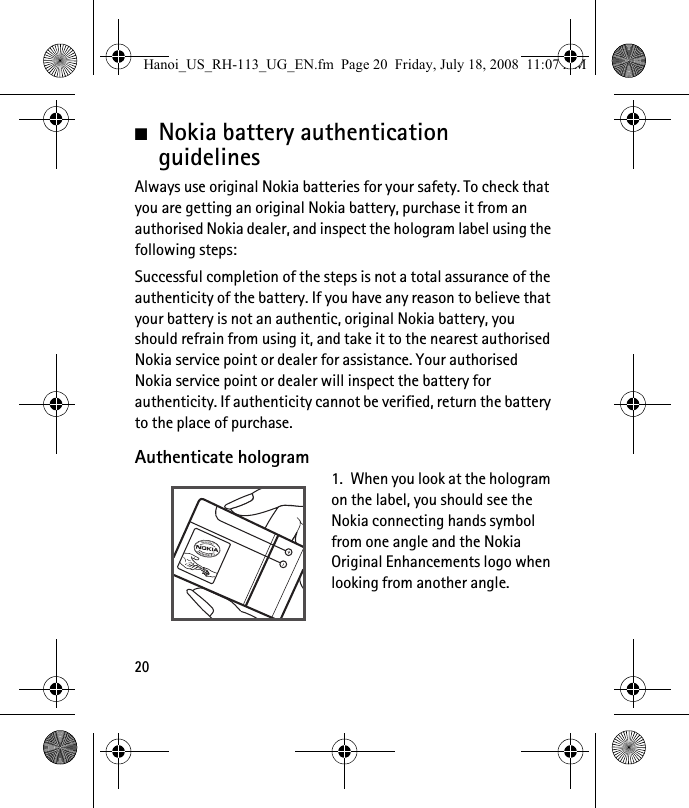 20■Nokia battery authentication guidelinesAlways use original Nokia batteries for your safety. To check that you are getting an original Nokia battery, purchase it from an authorised Nokia dealer, and inspect the hologram label using the following steps:Successful completion of the steps is not a total assurance of the authenticity of the battery. If you have any reason to believe that your battery is not an authentic, original Nokia battery, you should refrain from using it, and take it to the nearest authorised Nokia service point or dealer for assistance. Your authorised Nokia service point or dealer will inspect the battery for authenticity. If authenticity cannot be verified, return the battery to the place of purchase.Authenticate hologram1.  When you look at the hologram on the label, you should see the Nokia connecting hands symbol from one angle and the Nokia Original Enhancements logo when looking from another angle.Hanoi_US_RH-113_UG_EN.fm  Page 20  Friday, July 18, 2008  11:07 AM