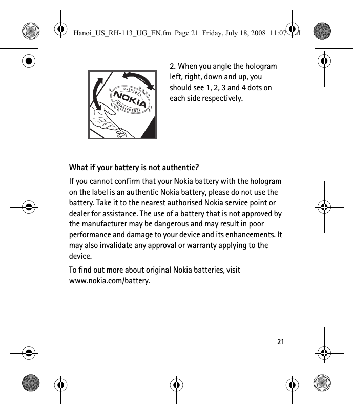 212. When you angle the hologram left, right, down and up, you should see 1, 2, 3 and 4 dots on each side respectively.What if your battery is not authentic?If you cannot confirm that your Nokia battery with the hologram on the label is an authentic Nokia battery, please do not use the battery. Take it to the nearest authorised Nokia service point or dealer for assistance. The use of a battery that is not approved by the manufacturer may be dangerous and may result in poor performance and damage to your device and its enhancements. It may also invalidate any approval or warranty applying to the device.To find out more about original Nokia batteries, visit www.nokia.com/battery. Hanoi_US_RH-113_UG_EN.fm  Page 21  Friday, July 18, 2008  11:07 AM