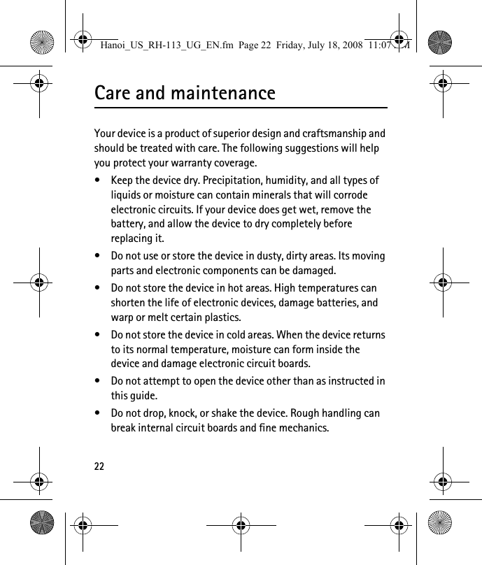 22Care and maintenanceYour device is a product of superior design and craftsmanship and should be treated with care. The following suggestions will help you protect your warranty coverage.• Keep the device dry. Precipitation, humidity, and all types of liquids or moisture can contain minerals that will corrode electronic circuits. If your device does get wet, remove the battery, and allow the device to dry completely before replacing it.• Do not use or store the device in dusty, dirty areas. Its moving parts and electronic components can be damaged.• Do not store the device in hot areas. High temperatures can shorten the life of electronic devices, damage batteries, and warp or melt certain plastics.• Do not store the device in cold areas. When the device returns to its normal temperature, moisture can form inside the device and damage electronic circuit boards.• Do not attempt to open the device other than as instructed in this guide.• Do not drop, knock, or shake the device. Rough handling can break internal circuit boards and fine mechanics.Hanoi_US_RH-113_UG_EN.fm  Page 22  Friday, July 18, 2008  11:07 AM