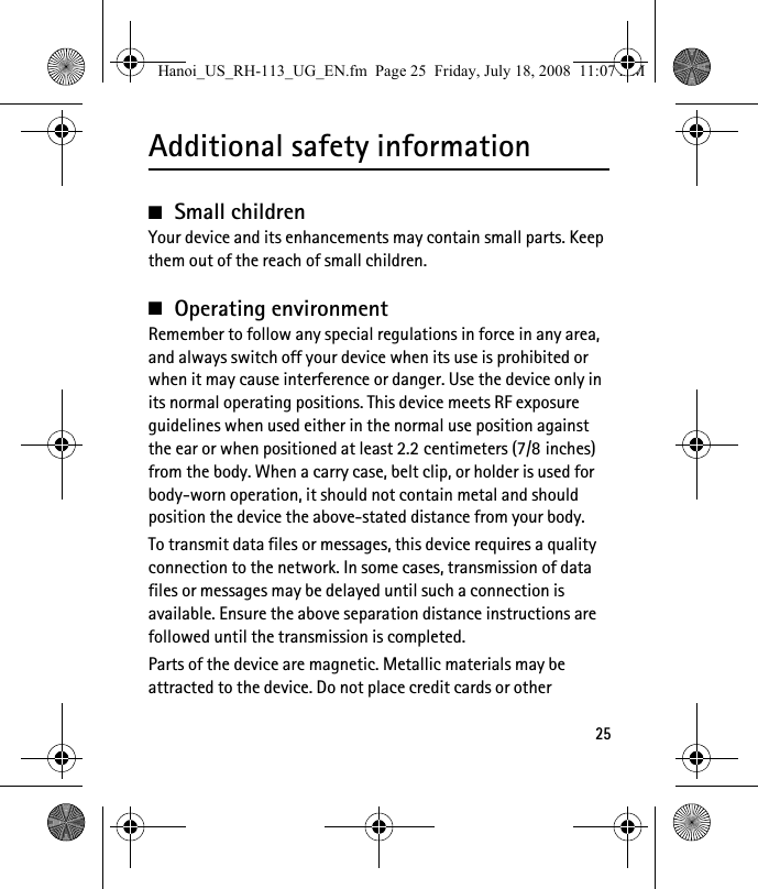 25Additional safety information■Small childrenYour device and its enhancements may contain small parts. Keep them out of the reach of small children.■Operating environmentRemember to follow any special regulations in force in any area, and always switch off your device when its use is prohibited or when it may cause interference or danger. Use the device only in its normal operating positions. This device meets RF exposure guidelines when used either in the normal use position against the ear or when positioned at least 2.2 centimeters (7/8 inches) from the body. When a carry case, belt clip, or holder is used for body-worn operation, it should not contain metal and should position the device the above-stated distance from your body. To transmit data files or messages, this device requires a quality connection to the network. In some cases, transmission of data files or messages may be delayed until such a connection is available. Ensure the above separation distance instructions are followed until the transmission is completed.Parts of the device are magnetic. Metallic materials may be attracted to the device. Do not place credit cards or other Hanoi_US_RH-113_UG_EN.fm  Page 25  Friday, July 18, 2008  11:07 AM