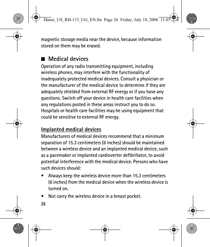 26magnetic storage media near the device, because information stored on them may be erased.■Medical devicesOperation of any radio transmitting equipment, including wireless phones, may interfere with the functionality of inadequately protected medical devices. Consult a physician or the manufacturer of the medical device to determine if they are adequately shielded from external RF energy or if you have any questions. Switch off your device in health care facilities when any regulations posted in these areas instruct you to do so. Hospitals or health care facilities may be using equipment that could be sensitive to external RF energy.Implanted medical devicesManufacturers of medical devices recommend that a minimum separation of 15.3 centimeters (6 inches) should be maintained between a wireless device and an implanted medical device, such as a pacemaker or implanted cardioverter defibrillator, to avoid potential interference with the medical device. Persons who have such devices should:• Always keep the wireless device more than 15.3 centimeters (6 inches) from the medical device when the wireless device is turned on.• Not carry the wireless device in a breast pocket.Hanoi_US_RH-113_UG_EN.fm  Page 26  Friday, July 18, 2008  11:07 AM