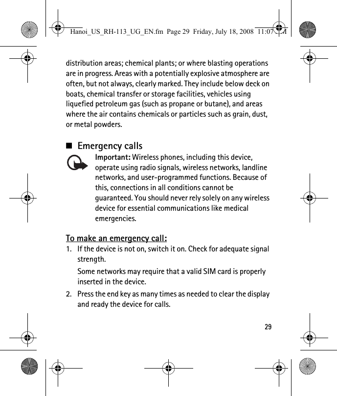 29distribution areas; chemical plants; or where blasting operations are in progress. Areas with a potentially explosive atmosphere are often, but not always, clearly marked. They include below deck on boats, chemical transfer or storage facilities, vehicles using liquefied petroleum gas (such as propane or butane), and areas where the air contains chemicals or particles such as grain, dust, or metal powders.■Emergency callsImportant: Wireless phones, including this device, operate using radio signals, wireless networks, landline networks, and user-programmed functions. Because of this, connections in all conditions cannot be guaranteed. You should never rely solely on any wireless device for essential communications like medical emergencies.To make an emergency call:1. If the device is not on, switch it on. Check for adequate signal strength. Some networks may require that a valid SIM card is properly inserted in the device.2. Press the end key as many times as needed to clear the display and ready the device for calls. Hanoi_US_RH-113_UG_EN.fm  Page 29  Friday, July 18, 2008  11:07 AM