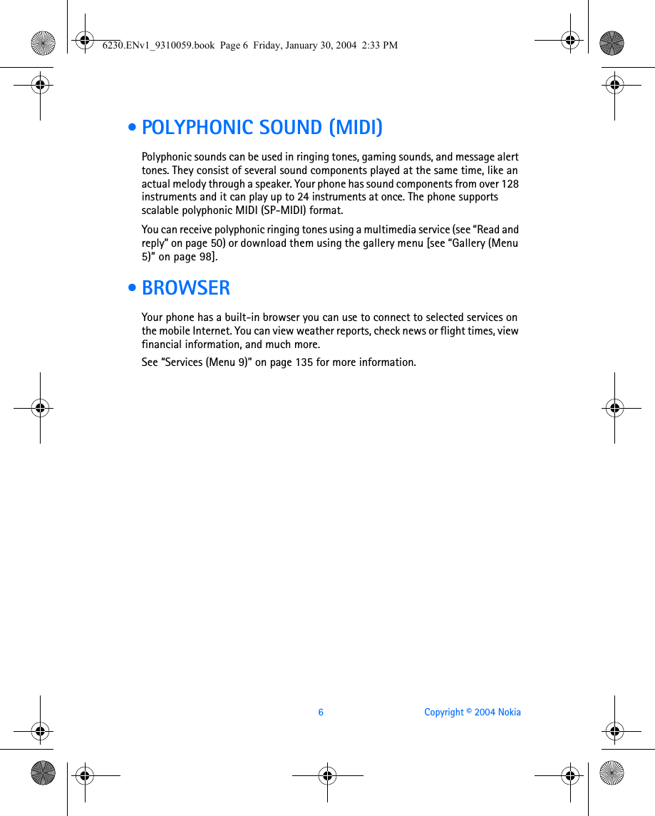 6 Copyright © 2004 Nokia • POLYPHONIC SOUND (MIDI)Polyphonic sounds can be used in ringing tones, gaming sounds, and message alert tones. They consist of several sound components played at the same time, like an actual melody through a speaker. Your phone has sound components from over 128 instruments and it can play up to 24 instruments at once. The phone supports scalable polyphonic MIDI (SP-MIDI) format.You can receive polyphonic ringing tones using a multimedia service (see “Read and reply” on page 50) or download them using the gallery menu [see “Gallery (Menu 5)” on page 98]. • BROWSERYour phone has a built-in browser you can use to connect to selected services on the mobile Internet. You can view weather reports, check news or flight times, view financial information, and much more. See “Services (Menu 9)” on page 135 for more information.6230.ENv1_9310059.book  Page 6  Friday, January 30, 2004  2:33 PM