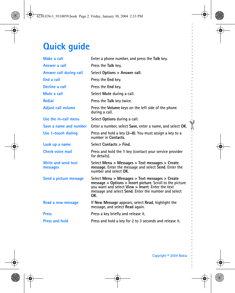Copyright © 2004 NokiaQuick guideMake a call Enter a phone number, and press the Talk key.Answer a call Press the Talk key.Answer call during call Select Options &gt; Answer call.End a call Press the End key.Decline a call Press the End key.Mute a call Select Mute during a call.Redial Press the Talk key twice.Adjust call volume Press the Volume keys on the left side of the phone during a call.Use the in-call menu Select Options during a call.Save a name and number Enter a number, select Save, enter a name, and select OK.Use 1-touch dialing Press and hold a key (2–8). You must assign a key to a number in Contacts.Look up a name Select Contacts &gt; Find.Check voice mail Press and hold the 1 key (contact your service provider for details).Write and send text messagesSelect Menu &gt; Messages &gt; Text messages &gt; Create message. Enter the message and select Send. Enter the number and select OK.Send a picture message  Select Menu &gt; Messages &gt; Text messages &gt; Create message &gt; Options &gt; Insert picture. Scroll to the picture you want and select View &gt; Insert. Enter the text message and select Send. Enter the number and select OK. Read a new message If New Message appears, select Read, highlight the message, and select Read again.Press Press a key briefly and release it.Press and hold Press and hold a key for 2 to 3 seconds and release it.6230.ENv1_9310059.book  Page 2  Friday, January 30, 2004  2:33 PM