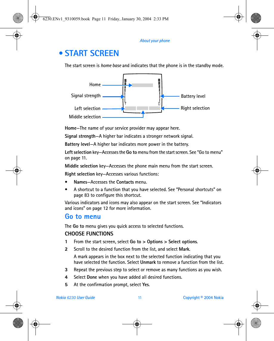 Nokia 6230 User Guide 11 Copyright © 2004 NokiaAbout your phone • START SCREENThe start screen is home base and indicates that the phone is in the standby mode.Home—The name of your service provider may appear here.Signal strength—A higher bar indicates a stronger network signal.Battery level—A higher bar indicates more power in the battery.Left selection key—Accesses the Go to menu from the start screen. See “Go to menu” on page 11.Middle selection key—Accesses the phone main menu from the start screen.Right selection key—Accesses various functions:•Names—Accesses the Contacts menu.• A shortcut to a function that you have selected. See “Personal shortcuts” on page 83 to configure this shortcut.Various indicators and icons may also appear on the start screen. See “Indicators and icons” on page 12 for more information.Go to menuThe Go to menu gives you quick access to selected functions.CHOOSE FUNCTIONS1From the start screen, select Go to &gt; Options &gt; Select options.2Scroll to the desired function from the list, and select Mark.A mark appears in the box next to the selected function indicating that you have selected the function. Select Unmark to remove a function from the list.3Repeat the previous step to select or remove as many functions as you wish.4Select Done when you have added all desired functions.5At the confirmation prompt, select Yes.Battery levelSignal strengthLeft selection Right selectionHomeMiddle selection6230.ENv1_9310059.book  Page 11  Friday, January 30, 2004  2:33 PM