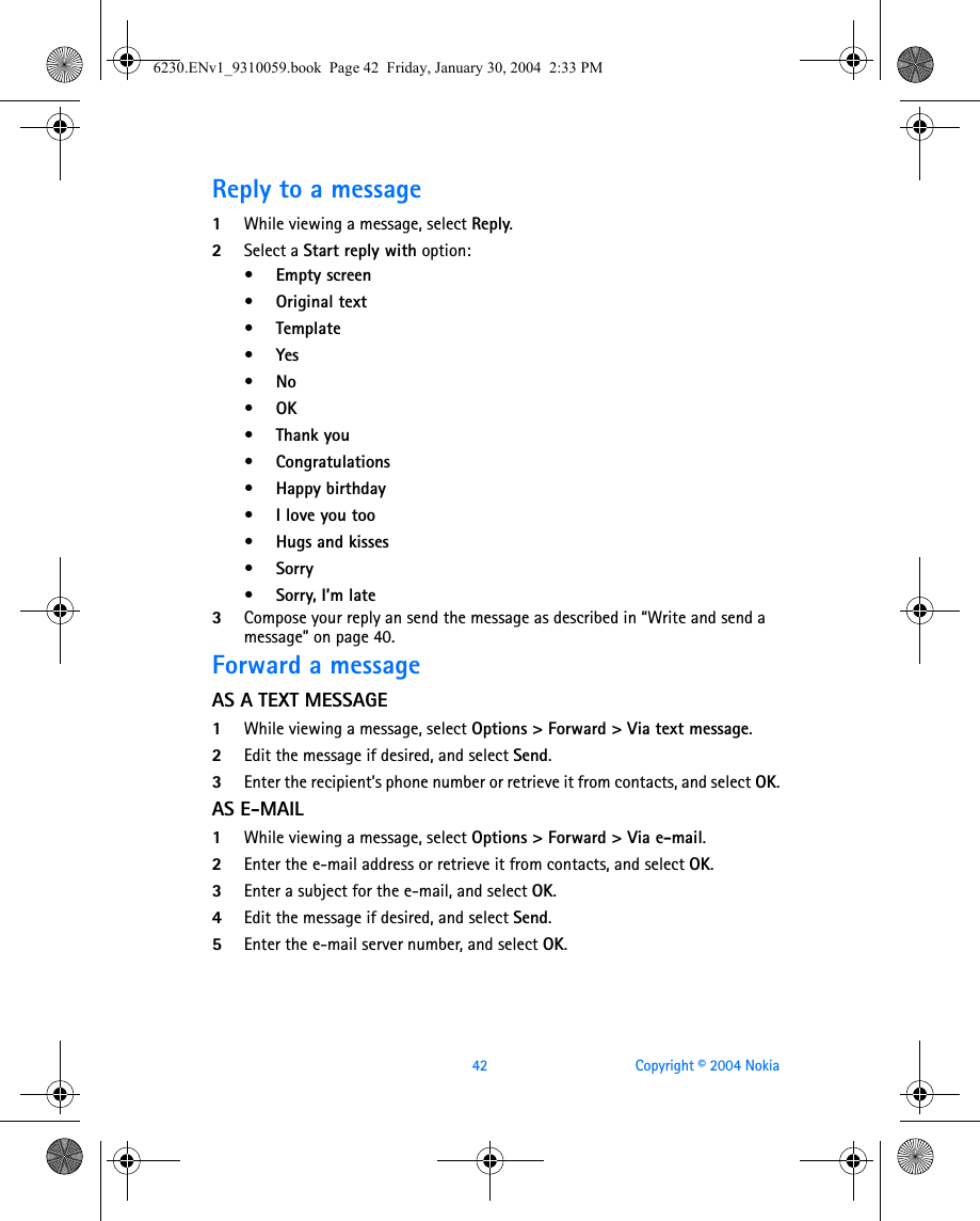 42 Copyright © 2004 NokiaReply to a message1While viewing a message, select Reply.2Select a Start reply with option:•Empty screen•Original text•Template•Yes•No•OK• Thank you• Congratulations• Happy birthday• I love you too• Hugs and kisses•Sorry•Sorry, I’m late3Compose your reply an send the message as described in “Write and send a message” on page 40. Forward a messageAS A TEXT MESSAGE1While viewing a message, select Options &gt; Forward &gt; Via text message.2Edit the message if desired, and select Send.3Enter the recipient’s phone number or retrieve it from contacts, and select OK.AS E-MAIL1While viewing a message, select Options &gt; Forward &gt; Via e-mail.2Enter the e-mail address or retrieve it from contacts, and select OK.3Enter a subject for the e-mail, and select OK.4Edit the message if desired, and select Send.5Enter the e-mail server number, and select OK.6230.ENv1_9310059.book  Page 42  Friday, January 30, 2004  2:33 PM