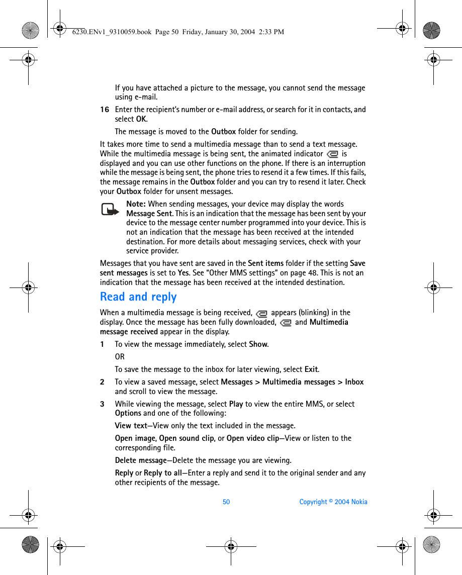 50 Copyright © 2004 NokiaIf you have attached a picture to the message, you cannot send the message using e-mail.16 Enter the recipient’s number or e-mail address, or search for it in contacts, and select OK.The message is moved to the Outbox folder for sending. It takes more time to send a multimedia message than to send a text message. While the multimedia message is being sent, the animated indicator   is displayed and you can use other functions on the phone. If there is an interruption while the message is being sent, the phone tries to resend it a few times. If this fails, the message remains in the Outbox folder and you can try to resend it later. Check your Outbox folder for unsent messages.Note: When sending messages, your device may display the words Message Sent. This is an indication that the message has been sent by your device to the message center number programmed into your device. This is not an indication that the message has been received at the intended destination. For more details about messaging services, check with your service provider.Messages that you have sent are saved in the Sent items folder if the setting Save sent messages is set to Yes. See “Other MMS settings” on page 48. This is not an indication that the message has been received at the intended destination.Read and replyWhen a multimedia message is being received,   appears (blinking) in the display. Once the message has been fully downloaded,   and Multimedia message received appear in the display.1To view the message immediately, select Show. ORTo save the message to the inbox for later viewing, select Exit.2To view a saved message, select Messages &gt; Multimedia messages &gt; Inbox and scroll to view the message.3While viewing the message, select Play to view the entire MMS, or select Options and one of the following: View text—View only the text included in the message.Open image, Open sound clip, or Open video clip—View or listen to the corresponding file.Delete message—Delete the message you are viewing.Reply or Reply to all—Enter a reply and send it to the original sender and any other recipients of the message.6230.ENv1_9310059.book  Page 50  Friday, January 30, 2004  2:33 PM