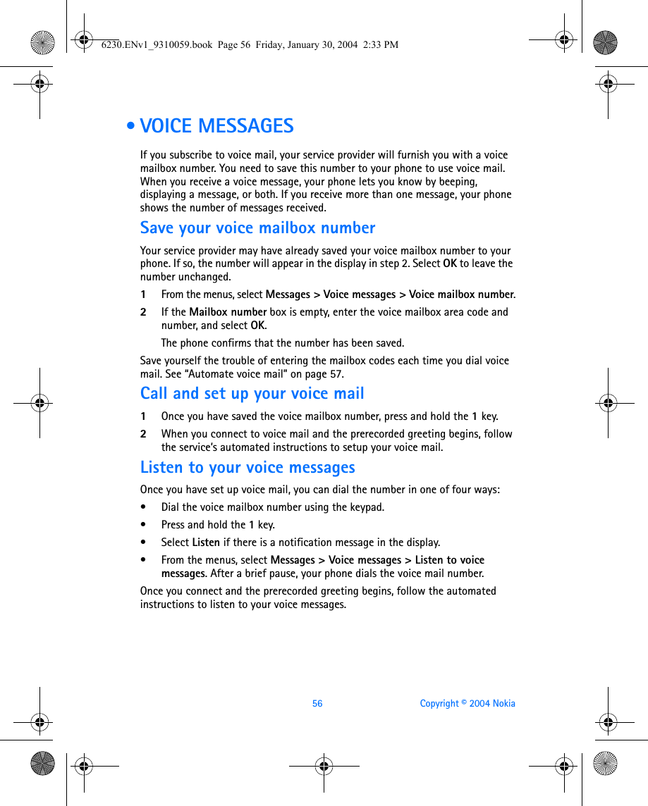 56 Copyright © 2004 Nokia • VOICE MESSAGESIf you subscribe to voice mail, your service provider will furnish you with a voice mailbox number. You need to save this number to your phone to use voice mail. When you receive a voice message, your phone lets you know by beeping, displaying a message, or both. If you receive more than one message, your phone shows the number of messages received.Save your voice mailbox numberYour service provider may have already saved your voice mailbox number to your phone. If so, the number will appear in the display in step 2. Select OK to leave the number unchanged.1From the menus, select Messages &gt; Voice messages &gt; Voice mailbox number.2If the Mailbox number box is empty, enter the voice mailbox area code and number, and select OK.The phone confirms that the number has been saved.Save yourself the trouble of entering the mailbox codes each time you dial voice mail. See “Automate voice mail” on page 57.Call and set up your voice mail1Once you have saved the voice mailbox number, press and hold the 1key. 2When you connect to voice mail and the prerecorded greeting begins, follow the service’s automated instructions to setup your voice mail.Listen to your voice messagesOnce you have set up voice mail, you can dial the number in one of four ways:• Dial the voice mailbox number using the keypad.• Press and hold the 1key.• Select Listen if there is a notification message in the display.• From the menus, select Messages &gt; Voice messages &gt; Listen to voice messages. After a brief pause, your phone dials the voice mail number.Once you connect and the prerecorded greeting begins, follow the automated instructions to listen to your voice messages.6230.ENv1_9310059.book  Page 56  Friday, January 30, 2004  2:33 PM