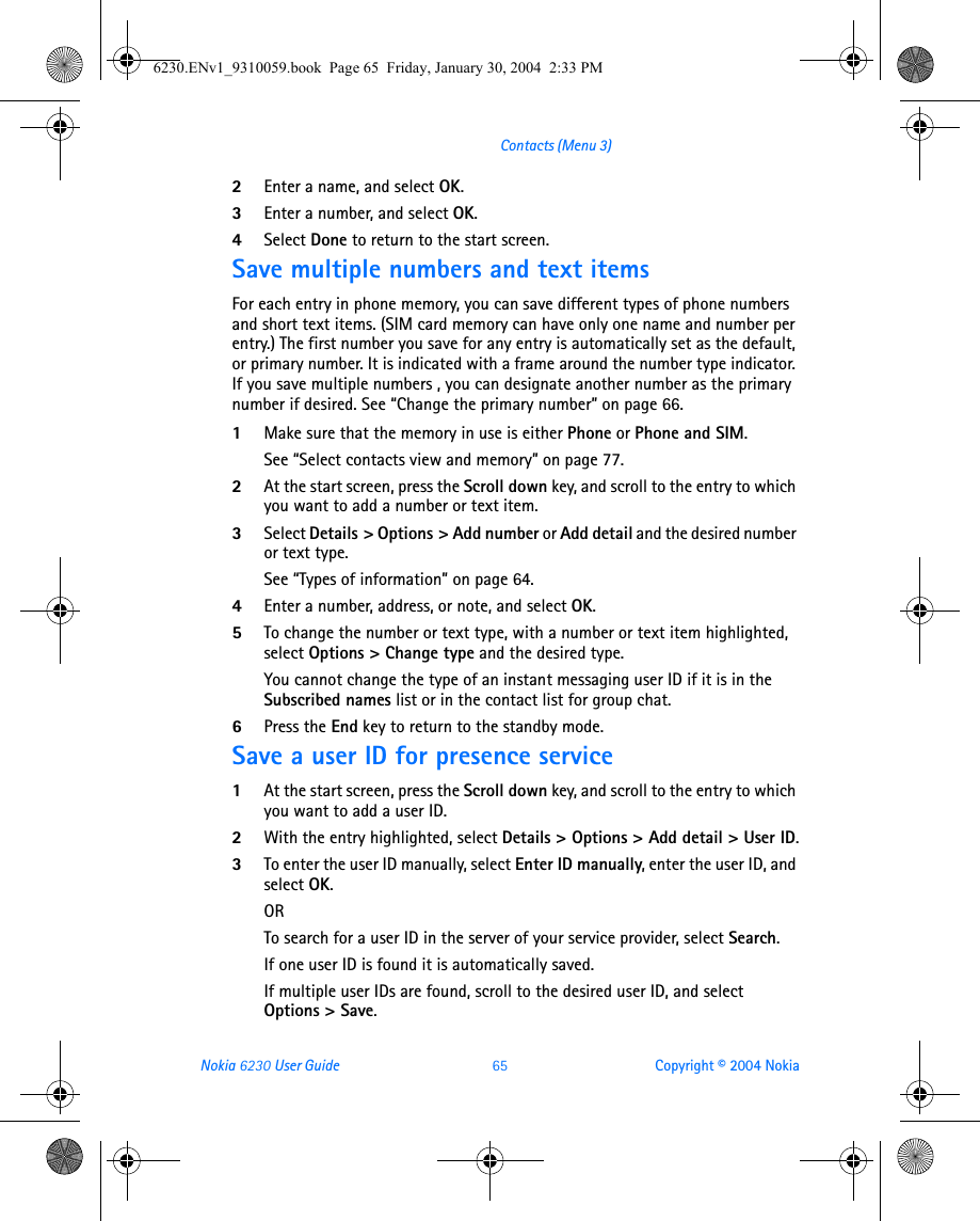 Nokia 6230 User Guide 65 Copyright © 2004 NokiaContacts (Menu 3)2Enter a name, and select OK.3Enter a number, and select OK.4Select Done to return to the start screen.Save multiple numbers and text itemsFor each entry in phone memory, you can save different types of phone numbers and short text items. (SIM card memory can have only one name and number per entry.) The first number you save for any entry is automatically set as the default, or primary number. It is indicated with a frame around the number type indicator. If you save multiple numbers , you can designate another number as the primary number if desired. See “Change the primary number” on page 66.1Make sure that the memory in use is either Phone or Phone and SIM. See “Select contacts view and memory” on page 77.2At the start screen, press the Scroll down key, and scroll to the entry to which you want to add a number or text item.3Select Details &gt; Options &gt; Add number or Add detail and the desired number or text type.See “Types of information” on page 64. 4Enter a number, address, or note, and select OK.5To change the number or text type, with a number or text item highlighted, select Options &gt; Change type and the desired type.You cannot change the type of an instant messaging user ID if it is in the Subscribed names list or in the contact list for group chat.6Press the End key to return to the standby mode.Save a user ID for presence service1At the start screen, press the Scroll down key, and scroll to the entry to which you want to add a user ID.2With the entry highlighted, select Details &gt; Options &gt; Add detail &gt; User ID.3To enter the user ID manually, select Enter ID manually, enter the user ID, and select OK.ORTo search for a user ID in the server of your service provider, select Search.If one user ID is found it is automatically saved.If multiple user IDs are found, scroll to the desired user ID, and select Options &gt; Save.6230.ENv1_9310059.book  Page 65  Friday, January 30, 2004  2:33 PM