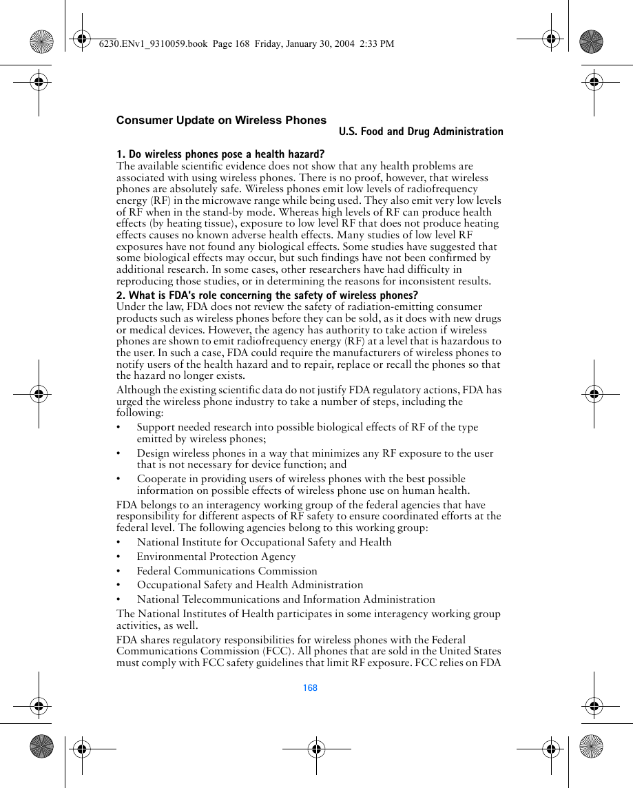 168Consumer Update on Wireless PhonesU.S. Food and Drug Administration1. Do wireless phones pose a health hazard?The available scientific evidence does not show that any health problems are associated with using wireless phones. There is no proof, however, that wireless phones are absolutely safe. Wireless phones emit low levels of radiofrequency energy (RF) in the microwave range while being used. They also emit very low levels of RF when in the stand-by mode. Whereas high levels of RF can produce health effects (by heating tissue), exposure to low level RF that does not produce heating effects causes no known adverse health effects. Many studies of low level RF exposures have not found any biological effects. Some studies have suggested that some biological effects may occur, but such findings have not been confirmed by additional research. In some cases, other researchers have had difficulty in reproducing those studies, or in determining the reasons for inconsistent results.2. What is FDA&apos;s role concerning the safety of wireless phones?Under the law, FDA does not review the safety of radiation-emitting consumer products such as wireless phones before they can be sold, as it does with new drugs or medical devices. However, the agency has authority to take action if wireless phones are shown to emit radiofrequency energy (RF) at a level that is hazardous to the user. In such a case, FDA could require the manufacturers of wireless phones to notify users of the health hazard and to repair, replace or recall the phones so that the hazard no longer exists.Although the existing scientific data do not justify FDA regulatory actions, FDA has urged the wireless phone industry to take a number of steps, including the following:• Support needed research into possible biological effects of RF of the type emitted by wireless phones;• Design wireless phones in a way that minimizes any RF exposure to the user that is not necessary for device function; and• Cooperate in providing users of wireless phones with the best possible information on possible effects of wireless phone use on human health.FDA belongs to an interagency working group of the federal agencies that have responsibility for different aspects of RF safety to ensure coordinated efforts at the federal level. The following agencies belong to this working group:• National Institute for Occupational Safety and Health• Environmental Protection Agency• Federal Communications Commission• Occupational Safety and Health Administration• National Telecommunications and Information AdministrationThe National Institutes of Health participates in some interagency working group activities, as well.FDA shares regulatory responsibilities for wireless phones with the Federal Communications Commission (FCC). All phones that are sold in the United States must comply with FCC safety guidelines that limit RF exposure. FCC relies on FDA 6230.ENv1_9310059.book  Page 168  Friday, January 30, 2004  2:33 PM