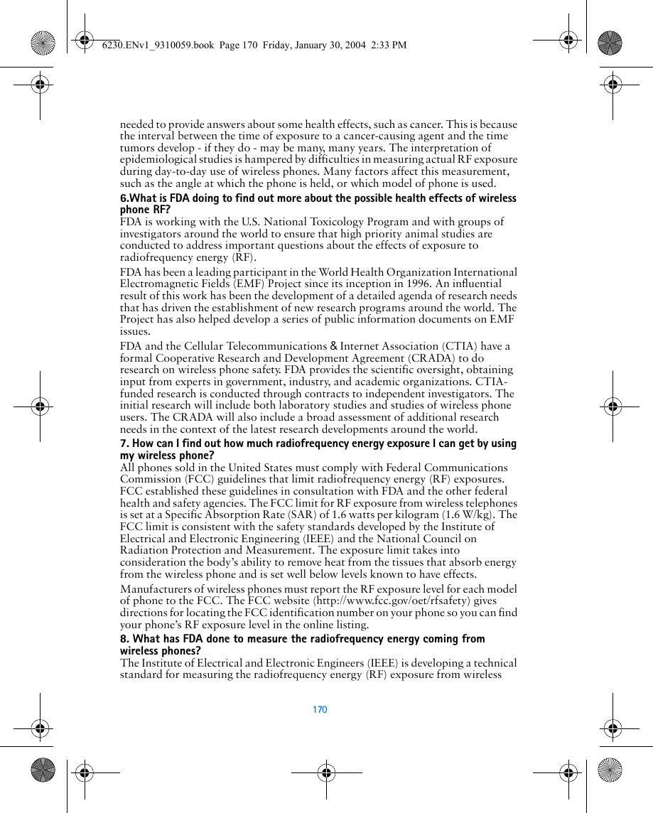 170needed to provide answers about some health effects, such as cancer. This is because the interval between the time of exposure to a cancer-causing agent and the time tumors develop - if they do - may be many, many years. The interpretation of epidemiological studies is hampered by difficulties in measuring actual RF exposure during day-to-day use of wireless phones. Many factors affect this measurement, such as the angle at which the phone is held, or which model of phone is used.6.What is FDA doing to find out more about the possible health effects of wireless phone RF?FDA is working with the U.S. National Toxicology Program and with groups of investigators around the world to ensure that high priority animal studies are conducted to address important questions about the effects of exposure to radiofrequency energy (RF).FDA has been a leading participant in the World Health Organization International Electromagnetic Fields (EMF) Project since its inception in 1996. An influential result of this work has been the development of a detailed agenda of research needs that has driven the establishment of new research programs around the world. The Project has also helped develop a series of public information documents on EMF issues.FDA and the Cellular Telecommunications &amp; Internet Association (CTIA) have a formal Cooperative Research and Development Agreement (CRADA) to do research on wireless phone safety. FDA provides the scientific oversight, obtaining input from experts in government, industry, and academic organizations. CTIA-funded research is conducted through contracts to independent investigators. The initial research will include both laboratory studies and studies of wireless phone users. The CRADA will also include a broad assessment of additional research needs in the context of the latest research developments around the world.7. How can I find out how much radiofrequency energy exposure I can get by using my wireless phone?All phones sold in the United States must comply with Federal Communications Commission (FCC) guidelines that limit radiofrequency energy (RF) exposures. FCC established these guidelines in consultation with FDA and the other federal health and safety agencies. The FCC limit for RF exposure from wireless telephones is set at a Specific Absorption Rate (SAR) of 1.6 watts per kilogram (1.6 W/kg). The FCC limit is consistent with the safety standards developed by the Institute of Electrical and Electronic Engineering (IEEE) and the National Council on Radiation Protection and Measurement. The exposure limit takes into consideration the body’s ability to remove heat from the tissues that absorb energy from the wireless phone and is set well below levels known to have effects.Manufacturers of wireless phones must report the RF exposure level for each model of phone to the FCC. The FCC website (http://www.fcc.gov/oet/rfsafety) gives directions for locating the FCC identification number on your phone so you can find your phone’s RF exposure level in the online listing.8. What has FDA done to measure the radiofrequency energy coming from   wireless phones?The Institute of Electrical and Electronic Engineers (IEEE) is developing a technical standard for measuring the radiofrequency energy (RF) exposure from wireless6230.ENv1_9310059.book  Page 170  Friday, January 30, 2004  2:33 PM