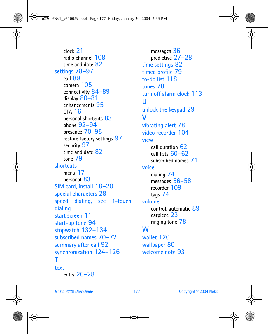 Nokia 6230 User Guide 177 Copyright © 2004 Nokiaclock 21radio channel 108time and date 82settings 78–97call 89camera 105connectivity 84–89display 80–81enhancements 95OTA 16personal shortcuts 83phone 92–94presence 70, 95restore factory settings 97security 97time and date 82tone 79shortcutsmenu 17personal 83SIM card, install 18–20special characters 28speed dialing, see 1-touchdialingstart screen 11start-up tone 94stopwatch 132–134subscribed names 70–72summary after call 92synchronization 124–126Ttextentry 26–28messages 36predictive 27–28time settings 82timed profile 79to-do list 118tones 78turn off alarm clock 113Uunlock the keypad 29Vvibrating alert 78video recorder 104viewcall duration 62call lists 60–62subscribed names 71voicedialing 74messages 56–58recorder 109tags 74volumecontrol, automatic 89earpiece 23ringing tone 78Wwallet 120wallpaper 80welcome note 936230.ENv1_9310059.book  Page 177  Friday, January 30, 2004  2:33 PM