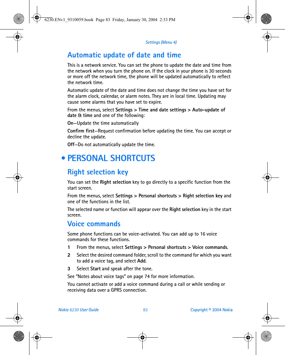 Nokia 6230 User Guide 83 Copyright © 2004 NokiaSettings (Menu 4)Automatic update of date and timeThis is a network service. You can set the phone to update the date and time from the network when you turn the phone on. If the clock in your phone is 30 seconds or more off the network time, the phone will be updated automatically to reflect the network time.Automatic update of the date and time does not change the time you have set for the alarm clock, calendar, or alarm notes. They are in local time. Updating may cause some alarms that you have set to expire.From the menus, select Settings &gt; Time and date settings &gt; Auto-update of date &amp; time and one of the following:On—Update the time automaticallyConfirm first—Request confirmation before updating the time. You can accept or decline the update.Off—Do not automatically update the time. • PERSONAL SHORTCUTSRight selection keyYou can set the Right selection key to go directly to a specific function from the start screen.From the menus, select Settings &gt; Personal shortcuts &gt; Right selection key and one of the functions in the list.The selected name or function will appear over the Right selection key in the start screen.Voice commandsSome phone functions can be voice-activated. You can add up to 16 voice commands for these functions.1From the menus, select Settings &gt; Personal shortcuts &gt; Voice commands.2Select the desired command folder, scroll to the command for which you want to add a voice tag, and select Add.3Select Start and speak after the tone.See “Notes about voice tags” on page 74 for more information.You cannot activate or add a voice command during a call or while sending or receiving data over a GPRS connection.6230.ENv1_9310059.book  Page 83  Friday, January 30, 2004  2:33 PM