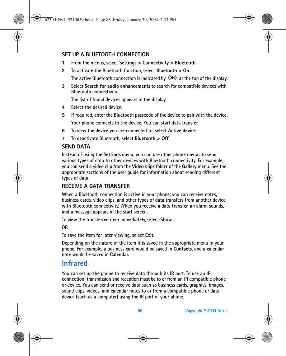 86 Copyright © 2004 NokiaSET UP A BLUETOOTH CONNECTION1From the menus, select Settings &gt; Connectivity &gt; Bluetooth. 2To activate the Bluetooth function, select Bluetooth &gt; On. The active Bluetooth connection is indicated by   at the top of the display.3Select Search for audio enhancements to search for compatible devices with Bluetooth connectivity. The list of found devices appears in the display.4Select the desired device.5If required, enter the Bluetooth passcode of the device to pair with the device.Your phone connects to the device. You can start data transfer.6To view the device you are connected to, select Active device.7To deactivate Bluetooth, select Bluetooth &gt; Off.SEND DATAInstead of using the Settings menu, you can use other phone menus to send various types of data to other devices with Bluetooth connectivity. For example, you can send a video clip from the Video clips folder of the Gallery menu. See the appropriate sections of the user guide for information about sending different types of data.RECEIVE A DATA TRANSFERWhen a Bluetooth connection is active in your phone, you can receive notes, business cards, video clips, and other types of data transfers from another device with Bluetooth connectivity. When you receive a data transfer, an alarm sounds, and a message appears in the start screen. To view the transferred item immediately, select Show. ORTo save the item for later viewing, select Exit. Depending on the nature of the item it is saved in the appropriate menu in your phone. For example, a business card would be saved in Contacts, and a calendar note would be saved in Calendar.InfraredYou can set up the phone to receive data through its IR port. To use an IR connection, transmission and reception must be to or from an IR compatible phone or device. You can send or receive data such as business cards, graphics, images, sound clips, videos, and calendar notes to or from a compatible phone or data device (such as a computer) using the IR port of your phone.6230.ENv1_9310059.book  Page 86  Friday, January 30, 2004  2:33 PM