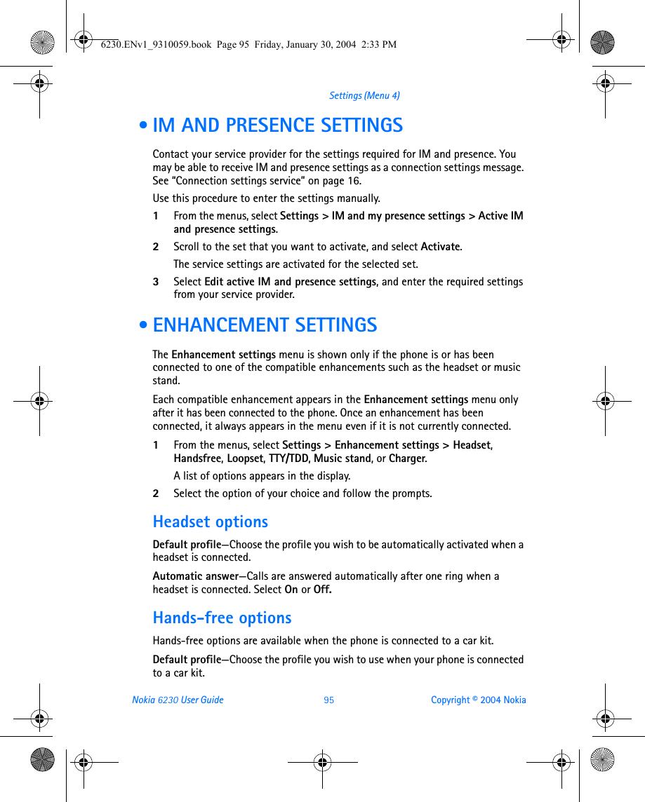Nokia 6230 User Guide 95 Copyright © 2004 NokiaSettings (Menu 4) • IM AND PRESENCE SETTINGSContact your service provider for the settings required for IM and presence. You may be able to receive IM and presence settings as a connection settings message. See “Connection settings service” on page 16.Use this procedure to enter the settings manually.1From the menus, select Settings &gt; IM and my presence settings &gt; Active IM and presence settings.2Scroll to the set that you want to activate, and select Activate.The service settings are activated for the selected set.3Select Edit active IM and presence settings, and enter the required settings from your service provider. • ENHANCEMENT SETTINGSThe Enhancement settings menu is shown only if the phone is or has been connected to one of the compatible enhancements such as the headset or music stand.Each compatible enhancement appears in the Enhancement settings menu only after it has been connected to the phone. Once an enhancement has been connected, it always appears in the menu even if it is not currently connected.1From the menus, select Settings &gt; Enhancement settings &gt; Headset, Handsfree, Loopset, TTY/TDD, Music stand, or Charger.A list of options appears in the display.2Select the option of your choice and follow the prompts.Headset optionsDefault profile—Choose the profile you wish to be automatically activated when a headset is connected.Automatic answer—Calls are answered automatically after one ring when a headset is connected. Select On or Off.Hands-free optionsHands-free options are available when the phone is connected to a car kit.Default profile—Choose the profile you wish to use when your phone is connected to a car kit.6230.ENv1_9310059.book  Page 95  Friday, January 30, 2004  2:33 PM