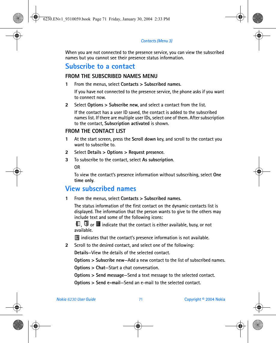 Nokia 6230 User Guide 71 Copyright © 2004 NokiaContacts (Menu 3)When you are not connected to the presence service, you can view the subscribed names but you cannot see their presence status information.Subscribe to a contactFROM THE SUBSCRIBED NAMES MENU1From the menus, select Contacts &gt; Subscribed names. If you have not connected to the presence service, the phone asks if you want to connect now.2Select Options &gt; Subscribe new, and select a contact from the list. If the contact has a user ID saved, the contact is added to the subscribed names list. If there are multiple user IDs, select one of them. After subscription to the contact, Subscription activated is shown.FROM THE CONTACT LIST1At the start screen, press the Scroll down key, and scroll to the contact you want to subscribe to. 2Select Details &gt; Options &gt; Request presence.3To subscribe to the contact, select As subscription.ORTo view the contact’s presence information without subscribing, select One time only.View subscribed names1From the menus, select Contacts &gt; Subscribed names.The status information of the first contact on the dynamic contacts list is displayed. The information that the person wants to give to the others may include text and some of the following icons:,   or   indicate that the contact is either available, busy, or not available. indicates that the contact’s presence information is not available.2Scroll to the desired contact, and select one of the following:Details—View the details of the selected contact.Options &gt; Subscribe new—Add a new contact to the list of subscribed names.Options &gt; Chat—Start a chat conversation.Options &gt; Send message—Send a text message to the selected contact.Options &gt; Send e-mail—Send an e-mail to the selected contact.6230.ENv1_9310059.book  Page 71  Friday, January 30, 2004  2:33 PM