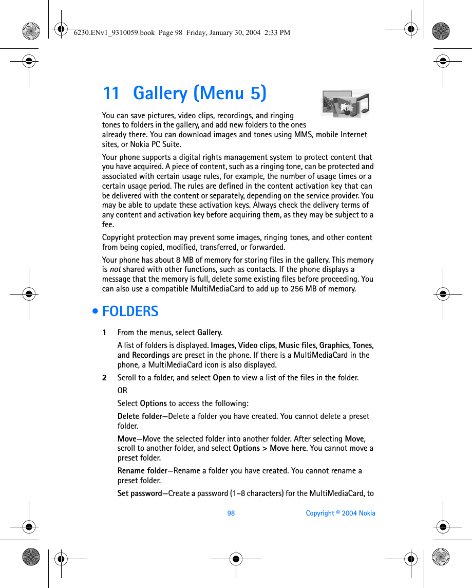 98 Copyright © 2004 Nokia11 Gallery (Menu 5)You can save pictures, video clips, recordings, and ringing tones to folders in the gallery, and add new folders to the ones already there. You can download images and tones using MMS, mobile Internet sites, or Nokia PC Suite.Your phone supports a digital rights management system to protect content that you have acquired. A piece of content, such as a ringing tone, can be protected and associated with certain usage rules, for example, the number of usage times or a certain usage period. The rules are defined in the content activation key that can be delivered with the content or separately, depending on the service provider. You may be able to update these activation keys. Always check the delivery terms of any content and activation key before acquiring them, as they may be subject to a fee.Copyright protection may prevent some images, ringing tones, and other content from being copied, modified, transferred, or forwarded.Your phone has about 8 MB of memory for storing files in the gallery. This memory is not shared with other functions, such as contacts. If the phone displays a message that the memory is full, delete some existing files before proceeding. You can also use a compatible MultiMediaCard to add up to 256 MB of memory. • FOLDERS1From the menus, select Gallery. A list of folders is displayed. Images, Video clips, Music files, Graphics, Tones, and Recordings are preset in the phone. If there is a MultiMediaCard in the phone, a MultiMediaCard icon is also displayed. 2Scroll to a folder, and select Open to view a list of the files in the folder.ORSelect Options to access the following:Delete folder—Delete a folder you have created. You cannot delete a preset folder.Move—Move the selected folder into another folder. After selecting Move, scroll to another folder, and select Options &gt; Move here. You cannot move a preset folder.Rename folder—Rename a folder you have created. You cannot rename a preset folder.Set password—Create a password (1–8 characters) for the MultiMediaCard, to 6230.ENv1_9310059.book  Page 98  Friday, January 30, 2004  2:33 PM