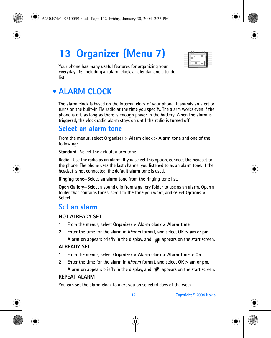 112 Copyright © 2004 Nokia13 Organizer (Menu 7)Your phone has many useful features for organizing your everyday life, including an alarm clock, a calendar, and a to-do list. • ALARM CLOCKThe alarm clock is based on the internal clock of your phone. It sounds an alert or turns on the built-in FM radio at the time you specify. The alarm works even if the phone is off, as long as there is enough power in the battery. When the alarm is triggered, the clock radio alarm stays on until the radio is turned off. Select an alarm toneFrom the menus, select Organizer &gt; Alarm clock &gt; Alarm tone and one of the following:Standard—Select the default alarm tone.Radio—Use the radio as an alarm. If you select this option, connect the headset to the phone. The phone uses the last channel you listened to as an alarm tone. If the headset is not connected, the default alarm tone is used.Ringing tone—Select an alarm tone from the ringing tone list.Open Gallery—Select a sound clip from a gallery folder to use as an alarm. Open a folder that contains tones, scroll to the tone you want, and select Options &gt; Select.Set an alarmNOT ALREADY SET1From the menus, select Organizer &gt; Alarm clock &gt; Alarm time.2Enter the time for the alarm in hh:mm format, and select OK &gt; am or pm. Alarm on appears briefly in the display, and   appears on the start screen.ALREADY SET1From the menus, select Organizer &gt; Alarm clock &gt; Alarm time &gt; On. 2Enter the time for the alarm in hh:mm format, and select OK &gt; am or pm. Alarm on appears briefly in the display, and   appears on the start screen.REPEAT ALARMYou can set the alarm clock to alert you on selected days of the week.6230.ENv1_9310059.book  Page 112  Friday, January 30, 2004  2:33 PM