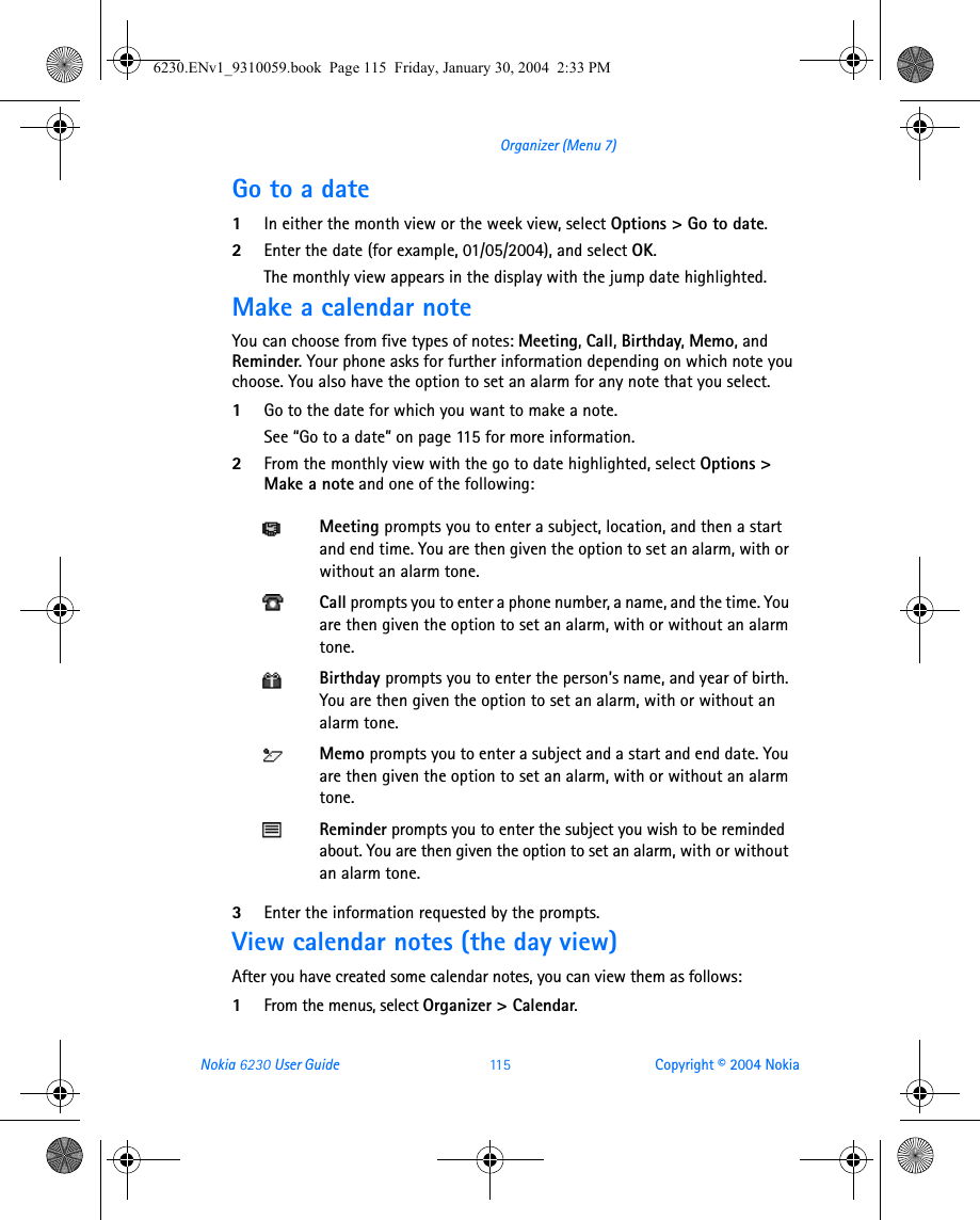 Nokia 6230 User Guide 11 5 Copyright © 2004 NokiaOrganizer (Menu 7)Go to a date1In either the month view or the week view, select Options &gt; Go to date.2Enter the date (for example, 01/05/2004), and select OK. The monthly view appears in the display with the jump date highlighted.Make a calendar noteYou can choose from five types of notes: Meeting, Call, Birthday, Memo, and Reminder. Your phone asks for further information depending on which note you choose. You also have the option to set an alarm for any note that you select.1Go to the date for which you want to make a note. See “Go to a date” on page 115 for more information. 2From the monthly view with the go to date highlighted, select Options &gt; Make a note and one of the following:3Enter the information requested by the prompts. View calendar notes (the day view)After you have created some calendar notes, you can view them as follows:1From the menus, select Organizer &gt; Calendar.Meeting prompts you to enter a subject, location, and then a start and end time. You are then given the option to set an alarm, with or without an alarm tone.Call prompts you to enter a phone number, a name, and the time. You are then given the option to set an alarm, with or without an alarm tone.Birthday prompts you to enter the person’s name, and year of birth. You are then given the option to set an alarm, with or without an alarm tone.Memo prompts you to enter a subject and a start and end date. You are then given the option to set an alarm, with or without an alarm tone.Reminder prompts you to enter the subject you wish to be reminded about. You are then given the option to set an alarm, with or without an alarm tone.6230.ENv1_9310059.book  Page 115  Friday, January 30, 2004  2:33 PM