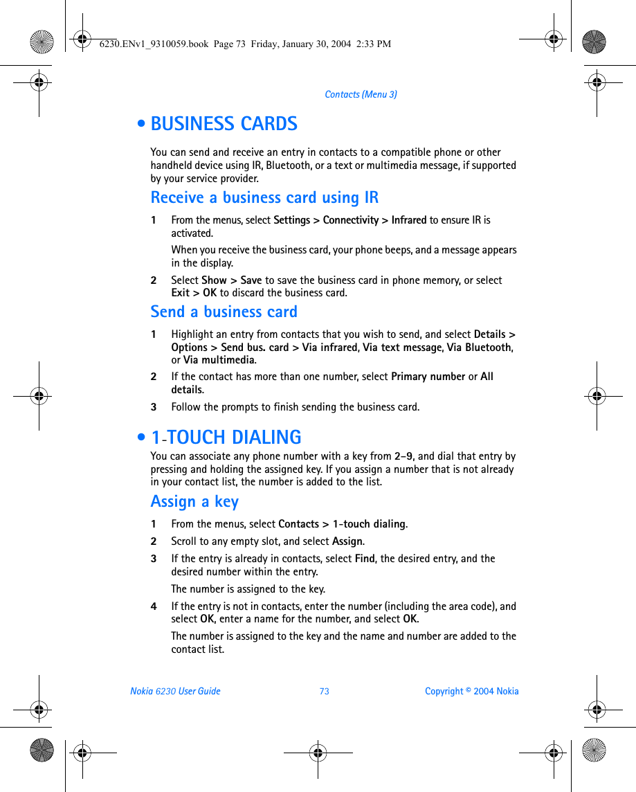 Nokia 6230 User Guide 73 Copyright © 2004 NokiaContacts (Menu 3) • BUSINESS CARDSYou can send and receive an entry in contacts to a compatible phone or other handheld device using IR, Bluetooth, or a text or multimedia message, if supported by your service provider.Receive a business card using IR1From the menus, select Settings &gt; Connectivity &gt; Infrared to ensure IR is activated.When you receive the business card, your phone beeps, and a message appears in the display. 2Select Show &gt; Save to save the business card in phone memory, or select Exit &gt; OK to discard the business card.Send a business card1Highlight an entry from contacts that you wish to send, and select Details &gt; Options &gt; Send bus. card &gt; Via infrared, Via text message, Via Bluetooth, or Via multimedia.2If the contact has more than one number, select Primary number or All details.3Follow the prompts to finish sending the business card. •1-TOUCH DIALINGYou can associate any phone number with a key from 2–9, and dial that entry by pressing and holding the assigned key. If you assign a number that is not already in your contact list, the number is added to the list.Assign a key1From the menus, select Contacts &gt; 1-touch dialing.2Scroll to any empty slot, and select Assign.3If the entry is already in contacts, select Find, the desired entry, and the desired number within the entry.The number is assigned to the key.4If the entry is not in contacts, enter the number (including the area code), and select OK, enter a name for the number, and select OK. The number is assigned to the key and the name and number are added to the contact list.6230.ENv1_9310059.book  Page 73  Friday, January 30, 2004  2:33 PM