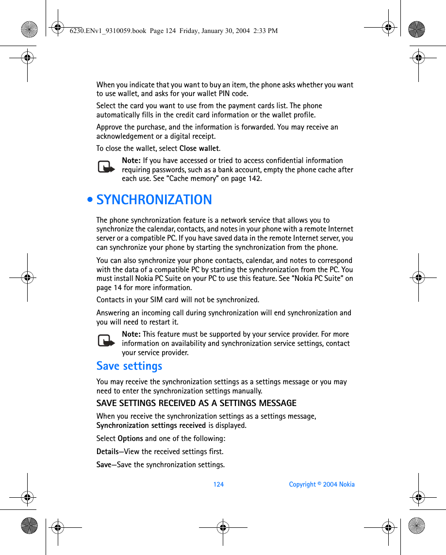 124 Copyright © 2004 NokiaWhen you indicate that you want to buy an item, the phone asks whether you want to use wallet, and asks for your wallet PIN code.Select the card you want to use from the payment cards list. The phone automatically fills in the credit card information or the wallet profile.Approve the purchase, and the information is forwarded. You may receive an acknowledgement or a digital receipt.To close the wallet, select Close wallet.Note: If you have accessed or tried to access confidential information requiring passwords, such as a bank account, empty the phone cache after each use. See “Cache memory” on page 142. •SYNCHRONIZATIONThe phone synchronization feature is a network service that allows you to synchronize the calendar, contacts, and notes in your phone with a remote Internet server or a compatible PC. If you have saved data in the remote Internet server, you can synchronize your phone by starting the synchronization from the phone. You can also synchronize your phone contacts, calendar, and notes to correspond with the data of a compatible PC by starting the synchronization from the PC. You must install Nokia PC Suite on your PC to use this feature. See “Nokia PC Suite” on page 14 for more information.Contacts in your SIM card will not be synchronized. Answering an incoming call during synchronization will end synchronization and you will need to restart it.Note: This feature must be supported by your service provider. For more information on availability and synchronization service settings, contact your service provider.Save settingsYou may receive the synchronization settings as a settings message or you may need to enter the synchronization settings manually.SAVE SETTINGS RECEIVED AS A SETTINGS MESSAGEWhen you receive the synchronization settings as a settings message, Synchronization settings received is displayed.Select Options and one of the following:Details—View the received settings first.Save—Save the synchronization settings.6230.ENv1_9310059.book  Page 124  Friday, January 30, 2004  2:33 PM
