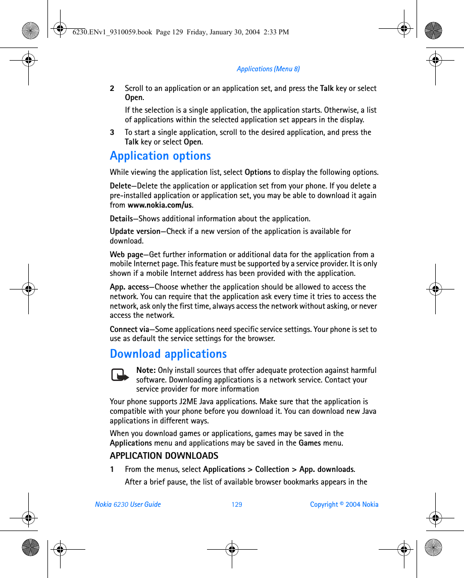 Nokia 6230 User Guide 129 Copyright © 2004 NokiaApplications (Menu 8)2Scroll to an application or an application set, and press the Talk key or select Open.If the selection is a single application, the application starts. Otherwise, a list of applications within the selected application set appears in the display. 3To start a single application, scroll to the desired application, and press the Talk key or select Open.Application optionsWhile viewing the application list, select Options to display the following options.Delete—Delete the application or application set from your phone. If you delete a pre-installed application or application set, you may be able to download it again from www.nokia.com/us.Details—Shows additional information about the application.Update version—Check if a new version of the application is available for download. Web page—Get further information or additional data for the application from a mobile Internet page. This feature must be supported by a service provider. It is only shown if a mobile Internet address has been provided with the application.App. access—Choose whether the application should be allowed to access the network. You can require that the application ask every time it tries to access the network, ask only the first time, always access the network without asking, or never access the network.Connect via—Some applications need specific service settings. Your phone is set to use as default the service settings for the browser.Download applicationsNote: Only install sources that offer adequate protection against harmful software. Downloading applications is a network service. Contact your service provider for more informationYour phone supports J2ME Java applications. Make sure that the application is compatible with your phone before you download it. You can download new Java applications in different ways.When you download games or applications, games may be saved in the Applications menu and applications may be saved in the Games menu.APPLICATION DOWNLOADS1From the menus, select Applications &gt; Collection &gt; App. downloads.After a brief pause, the list of available browser bookmarks appears in the 6230.ENv1_9310059.book  Page 129  Friday, January 30, 2004  2:33 PM