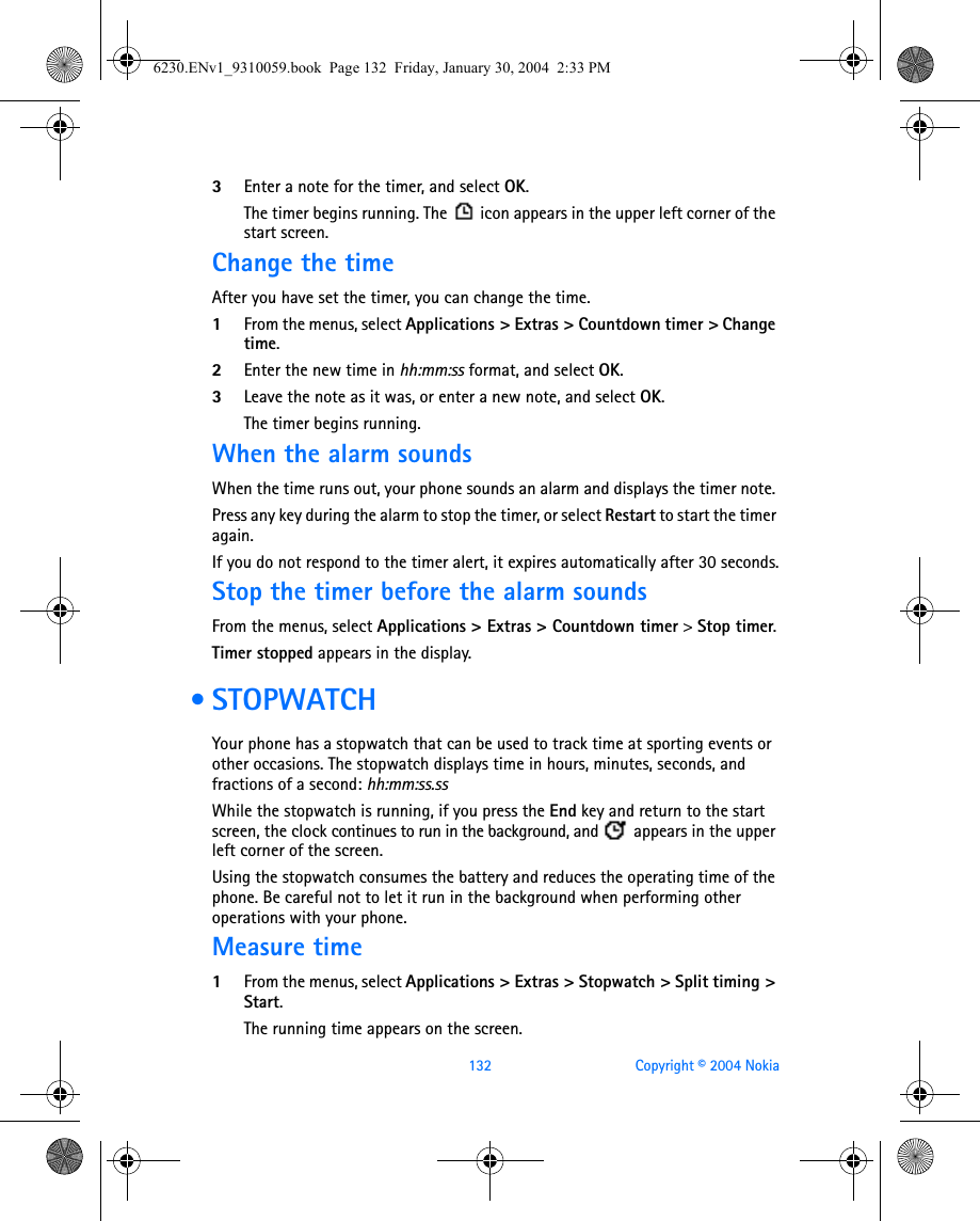132 Copyright © 2004 Nokia3Enter a note for the timer, and select OK. The timer begins running. The   icon appears in the upper left corner of the start screen.Change the timeAfter you have set the timer, you can change the time. 1From the menus, select Applications &gt; Extras &gt; Countdown timer &gt; Change time.2Enter the new time in hh:mm:ss format, and select OK.3Leave the note as it was, or enter a new note, and select OK. The timer begins running.When the alarm soundsWhen the time runs out, your phone sounds an alarm and displays the timer note. Press any key during the alarm to stop the timer, or select Restart to start the timer again.If you do not respond to the timer alert, it expires automatically after 30 seconds.Stop the timer before the alarm soundsFrom the menus, select Applications &gt; Extras &gt; Countdown timer &gt; Stop timer.Timer stopped appears in the display. •STOPWATCHYour phone has a stopwatch that can be used to track time at sporting events or other occasions. The stopwatch displays time in hours, minutes, seconds, and fractions of a second: hh:mm:ss.ssWhile the stopwatch is running, if you press the End key and return to the start screen, the clock continues to run in the background, and   appears in the upper left corner of the screen.Using the stopwatch consumes the battery and reduces the operating time of the phone. Be careful not to let it run in the background when performing other operations with your phone. Measure time1From the menus, select Applications &gt; Extras &gt; Stopwatch &gt; Split timing &gt; Start. The running time appears on the screen.6230.ENv1_9310059.book  Page 132  Friday, January 30, 2004  2:33 PM