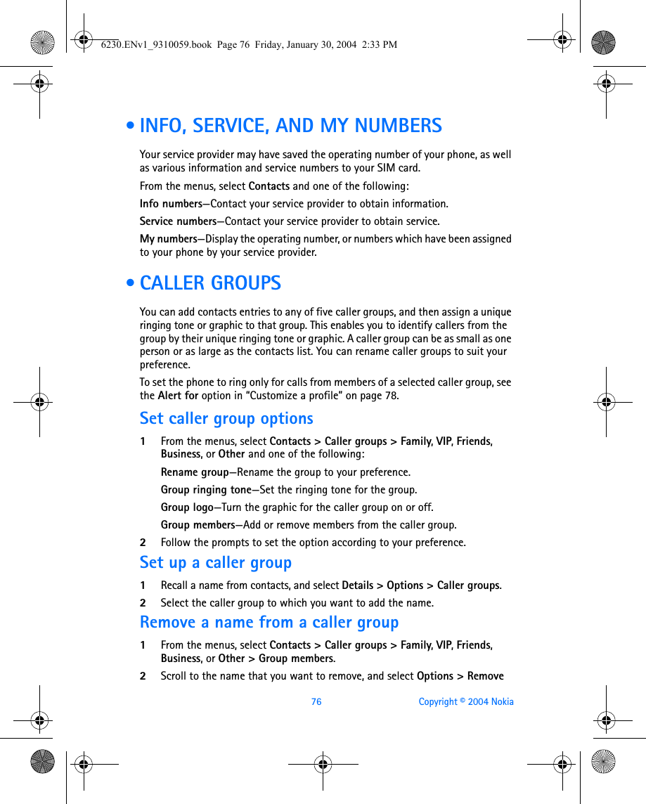 76 Copyright © 2004 Nokia • INFO, SERVICE, AND MY NUMBERSYour service provider may have saved the operating number of your phone, as well as various information and service numbers to your SIM card.From the menus, select Contacts and one of the following:Info numbers—Contact your service provider to obtain information.Service numbers—Contact your service provider to obtain service.My numbers—Display the operating number, or numbers which have been assigned to your phone by your service provider. • CALLER GROUPSYou can add contacts entries to any of five caller groups, and then assign a unique ringing tone or graphic to that group. This enables you to identify callers from the group by their unique ringing tone or graphic. A caller group can be as small as one person or as large as the contacts list. You can rename caller groups to suit your preference.To set the phone to ring only for calls from members of a selected caller group, see the Alert for option in “Customize a profile” on page 78.Set caller group options1From the menus, select Contacts &gt; Caller groups &gt; Family, VIP, Friends, Business, or Other and one of the following:Rename group—Rename the group to your preference.Group ringing tone—Set the ringing tone for the group.Group logo—Turn the graphic for the caller group on or off.Group members—Add or remove members from the caller group.2Follow the prompts to set the option according to your preference.Set up a caller group1Recall a name from contacts, and select Details &gt; Options &gt; Caller groups.2Select the caller group to which you want to add the name. Remove a name from a caller group1From the menus, select Contacts &gt; Caller groups &gt; Family, VIP, Friends, Business, or Other &gt; Group members.2Scroll to the name that you want to remove, and select Options &gt; Remove 6230.ENv1_9310059.book  Page 76  Friday, January 30, 2004  2:33 PM