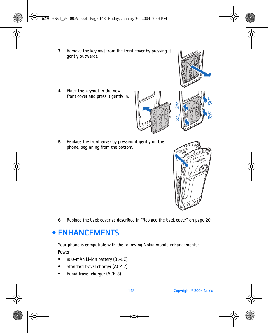 148 Copyright © 2004 Nokia3Remove the key mat from the front cover by pressing it gently outwards.4Place the keymat in the new front cover and press it gently in.5Replace the front cover by pressing it gently on the phone, beginning from the bottom.6Replace the back cover as described in “Replace the back cover” on page 20. • ENHANCEMENTSYour phone is compatible with the following Nokia mobile enhancements:Power• 850-mAh Li-Ion battery (BL-5C)• Standard travel charger (ACP-7)• Rapid travel charger (ACP-8)6230.ENv1_9310059.book  Page 148  Friday, January 30, 2004  2:33 PM