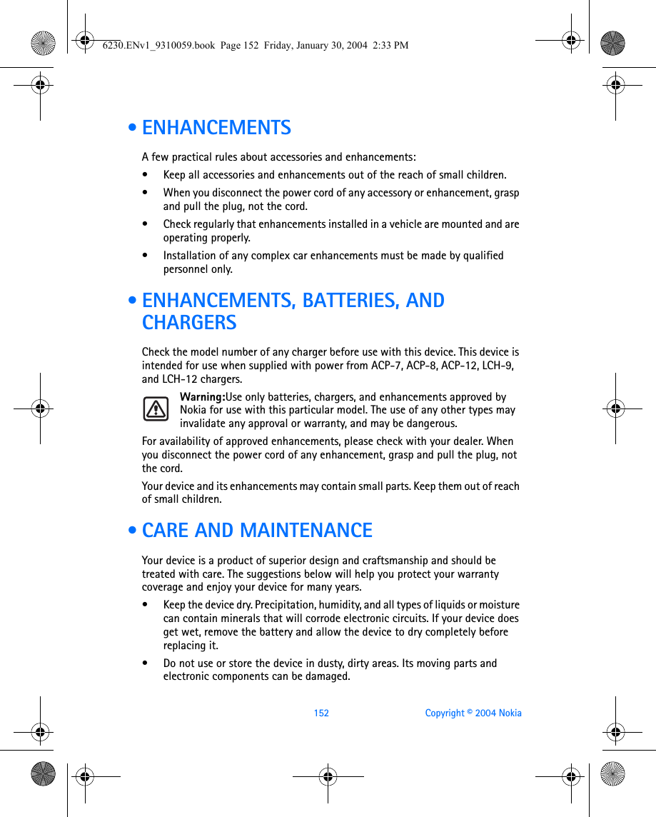 152 Copyright © 2004 Nokia • ENHANCEMENTSA few practical rules about accessories and enhancements:• Keep all accessories and enhancements out of the reach of small children.• When you disconnect the power cord of any accessory or enhancement, grasp and pull the plug, not the cord.• Check regularly that enhancements installed in a vehicle are mounted and are operating properly.• Installation of any complex car enhancements must be made by qualified personnel only. • ENHANCEMENTS, BATTERIES, AND CHARGERSCheck the model number of any charger before use with this device. This device is intended for use when supplied with power from ACP-7, ACP-8, ACP-12, LCH-9, and LCH-12 chargers.Warning:Use only batteries, chargers, and enhancements approved by Nokia for use with this particular model. The use of any other types may invalidate any approval or warranty, and may be dangerous.For availability of approved enhancements, please check with your dealer. When you disconnect the power cord of any enhancement, grasp and pull the plug, not the cord.Your device and its enhancements may contain small parts. Keep them out of reach of small children. • CARE AND MAINTENANCEYour device is a product of superior design and craftsmanship and should be treated with care. The suggestions below will help you protect your warranty coverage and enjoy your device for many years.• Keep the device dry. Precipitation, humidity, and all types of liquids or moisture can contain minerals that will corrode electronic circuits. If your device does get wet, remove the battery and allow the device to dry completely before replacing it.• Do not use or store the device in dusty, dirty areas. Its moving parts and electronic components can be damaged.6230.ENv1_9310059.book  Page 152  Friday, January 30, 2004  2:33 PM