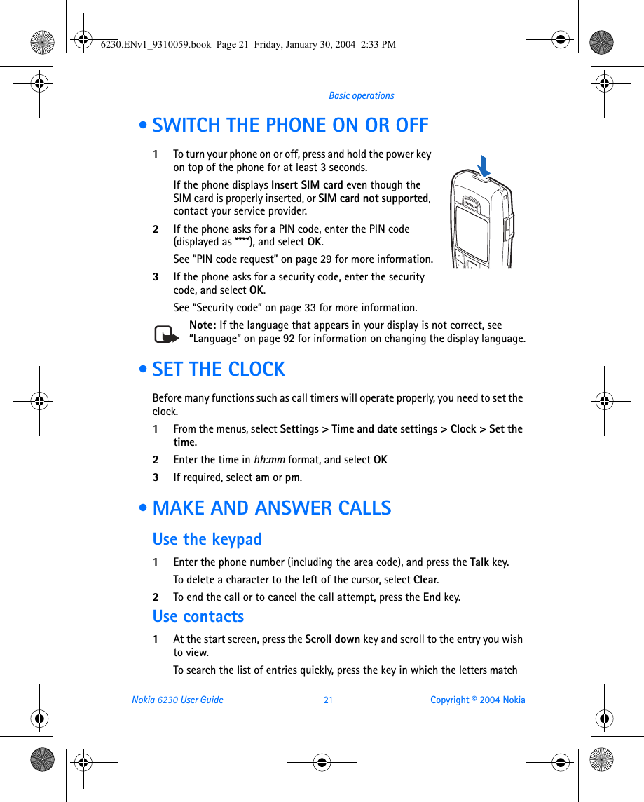 Nokia 6230 User Guide 21 Copyright © 2004 NokiaBasic operations • SWITCH THE PHONE ON OR OFF1To turn your phone on or off, press and hold the power key on top of the phone for at least 3 seconds.If the phone displays Insert SIM card even though the SIM card is properly inserted, or SIM card not supported, contact your service provider.2If the phone asks for a PIN code, enter the PIN code (displayed as ****), and select OK.See “PIN code request” on page 29 for more information.3If the phone asks for a security code, enter the security code, and select OK.See “Security code” on page 33 for more information.Note: If the language that appears in your display is not correct, see “Language” on page 92 for information on changing the display language. • SET THE CLOCKBefore many functions such as call timers will operate properly, you need to set the clock.1From the menus, select Settings &gt; Time and date settings &gt; Clock &gt; Set the time. 2Enter the time in hh:mm format, and select OK3If required, select am or pm. • MAKE AND ANSWER CALLSUse the keypad1Enter the phone number (including the area code), and press the Talk key.To delete a character to the left of the cursor, select Clear.2To end the call or to cancel the call attempt, press the End key.Use contacts1At the start screen, press the Scroll down key and scroll to the entry you wish to view.To search the list of entries quickly, press the key in which the letters match 6230.ENv1_9310059.book  Page 21  Friday, January 30, 2004  2:33 PM