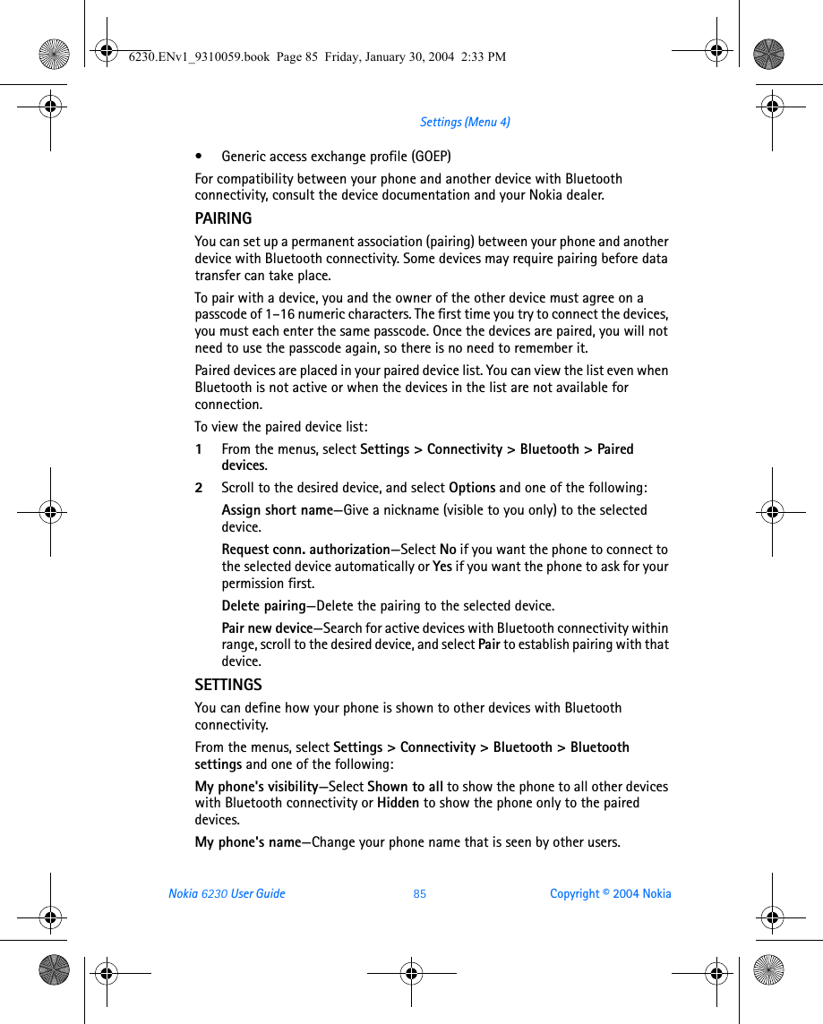Nokia 6230 User Guide 85 Copyright © 2004 NokiaSettings (Menu 4)• Generic access exchange profile (GOEP)For compatibility between your phone and another device with Bluetooth connectivity, consult the device documentation and your Nokia dealer. PAIRINGYou can set up a permanent association (pairing) between your phone and another device with Bluetooth connectivity. Some devices may require pairing before data transfer can take place.To pair with a device, you and the owner of the other device must agree on a passcode of 1–16 numeric characters. The first time you try to connect the devices, you must each enter the same passcode. Once the devices are paired, you will not need to use the passcode again, so there is no need to remember it.Paired devices are placed in your paired device list. You can view the list even when Bluetooth is not active or when the devices in the list are not available for connection.To view the paired device list:1From the menus, select Settings &gt; Connectivity &gt; Bluetooth &gt; Paired devices.2Scroll to the desired device, and select Options and one of the following:Assign short name—Give a nickname (visible to you only) to the selected device.Request conn. authorization—Select No if you want the phone to connect to the selected device automatically or Yes if you want the phone to ask for your permission first.Delete pairing—Delete the pairing to the selected device.Pair new device—Search for active devices with Bluetooth connectivity within range, scroll to the desired device, and select Pair to establish pairing with that device.SETTINGSYou can define how your phone is shown to other devices with Bluetooth connectivity.From the menus, select Settings &gt; Connectivity &gt; Bluetooth &gt; Bluetooth settings and one of the following:My phone&apos;s visibility—Select Shown to all to show the phone to all other devices with Bluetooth connectivity or Hidden to show the phone only to the paired devices.My phone&apos;s name—Change your phone name that is seen by other users.6230.ENv1_9310059.book  Page 85  Friday, January 30, 2004  2:33 PM