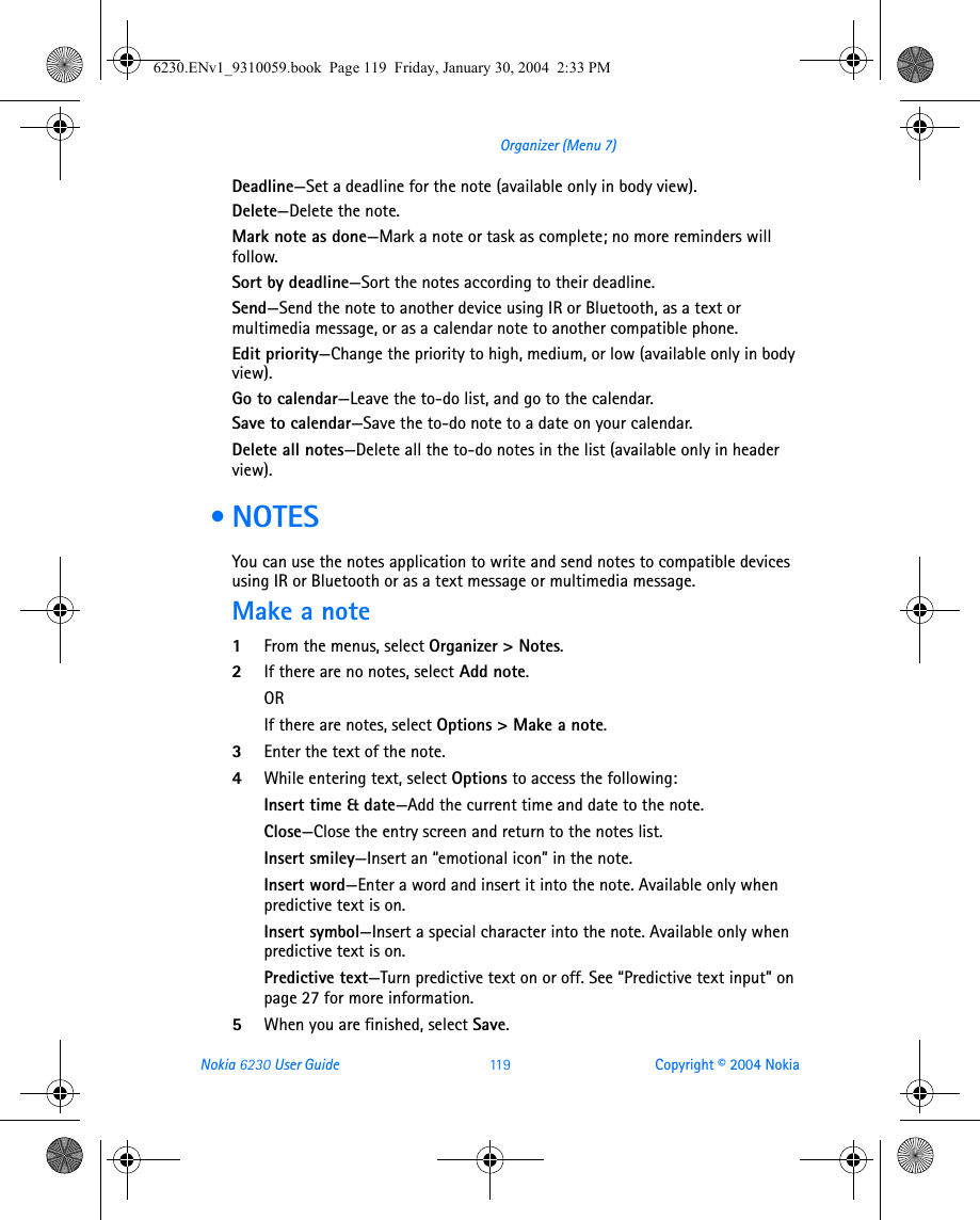 Nokia 6230 User Guide 11 9 Copyright © 2004 NokiaOrganizer (Menu 7)Deadline—Set a deadline for the note (available only in body view).Delete—Delete the note.Mark note as done—Mark a note or task as complete; no more reminders will follow.Sort by deadline—Sort the notes according to their deadline.Send—Send the note to another device using IR or Bluetooth, as a text or multimedia message, or as a calendar note to another compatible phone.Edit priority—Change the priority to high, medium, or low (available only in body view).Go to calendar—Leave the to-do list, and go to the calendar.Save to calendar—Save the to-do note to a date on your calendar.Delete all notes—Delete all the to-do notes in the list (available only in header view). • NOTESYou can use the notes application to write and send notes to compatible devices using IR or Bluetooth or as a text message or multimedia message.Make a note1From the menus, select Organizer &gt; Notes.2If there are no notes, select Add note.ORIf there are notes, select Options &gt; Make a note.3Enter the text of the note. 4While entering text, select Options to access the following:Insert time &amp; date—Add the current time and date to the note.Close—Close the entry screen and return to the notes list.Insert smiley—Insert an “emotional icon” in the note.Insert word—Enter a word and insert it into the note. Available only when predictive text is on.Insert symbol—Insert a special character into the note. Available only when predictive text is on.Predictive text—Turn predictive text on or off. See “Predictive text input” on page 27 for more information.5When you are finished, select Save.6230.ENv1_9310059.book  Page 119  Friday, January 30, 2004  2:33 PM