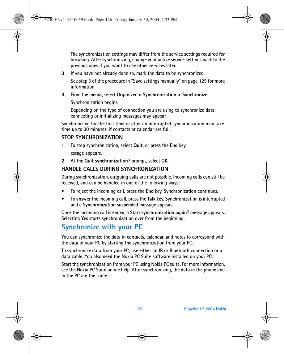 126 Copyright © 2004 NokiaThe synchronization settings may differ from the service settings required for browsing. After synchronizing, change your active service settings back to the previous ones if you want to use other services later.3If you have not already done so, mark the data to be synchronized. See step 3 of the procedure in “Save settings manually” on page 125 for more information.4From the menus, select Organizer &gt; Synchronization &gt; Synchronize. Synchronization begins. Depending on the type of connection you are using to synchronize data, connecting or initializing messages may appear.Synchronizing for the first time or after an interrupted synchronization may take time up to 30 minutes, if contacts or calendar are full.STOP SYNCHRONIZATION1To stop synchronization, select Quit, or press the End key. essage appears.2At the Quit synchronization? prompt, select OK.HANDLE CALLS DURING SYNCHRONIZATIONDuring synchronization, outgoing calls are not possible. Incoming calls can still be received, and can be handled in one of the following ways:• To reject the incoming call, press the End key. Synchronization continues.• To answer the incoming call, press the Talk key. Synchronization is interrupted and a Synchronization suspended message appears.Once the incoming call is ended, a Start synchronization again? message appears. Selecting Yes starts synchronization over from the beginning.Synchronize with your PCYou can synchronize the data in contacts, calendar, and notes to correspond with the data of your PC by starting the synchronization from your PC.To synchronize data from your PC, use either an IR or Bluetooth connection or a data cable. You also need the Nokia PC Suite software installed on your PC.Start the synchronization from your PC using Nokia PC suite. For more information, see the Nokia PC Suite online help. After synchronizing, the data in the phone and in the PC are the same.6230.ENv1_9310059.book  Page 126  Friday, January 30, 2004  2:33 PM