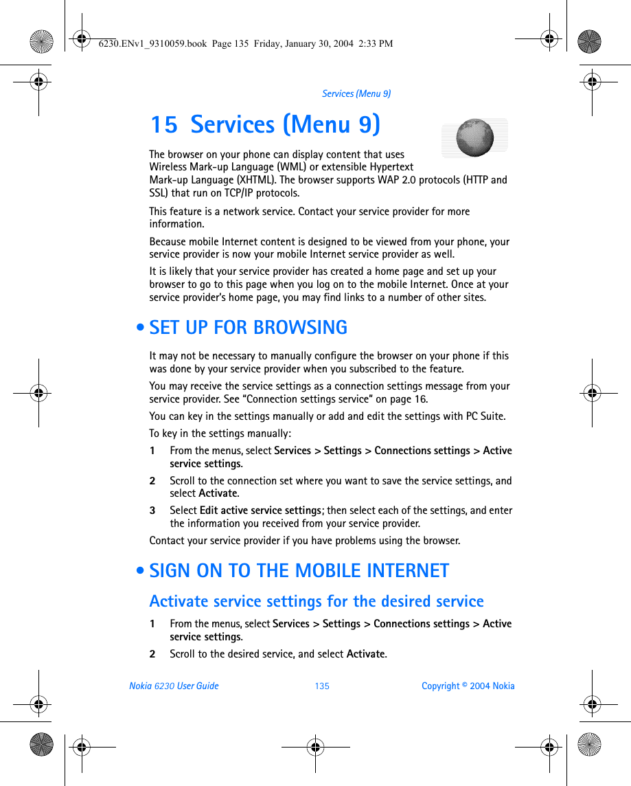 Nokia 6230 User Guide 135 Copyright © 2004 NokiaServices (Menu 9)15 Services (Menu 9)The browser on your phone can display content that uses Wireless Mark-up Language (WML) or extensible Hypertext Mark-up Language (XHTML). The browser supports WAP 2.0 protocols (HTTP and SSL) that run on TCP/IP protocols.This feature is a network service. Contact your service provider for more information.Because mobile Internet content is designed to be viewed from your phone, your service provider is now your mobile Internet service provider as well.It is likely that your service provider has created a home page and set up your browser to go to this page when you log on to the mobile Internet. Once at your service provider’s home page, you may find links to a number of other sites. • SET UP FOR BROWSINGIt may not be necessary to manually configure the browser on your phone if this was done by your service provider when you subscribed to the feature. You may receive the service settings as a connection settings message from your service provider. See “Connection settings service” on page 16.You can key in the settings manually or add and edit the settings with PC Suite.To key in the settings manually:1From the menus, select Services &gt; Settings &gt; Connections settings &gt; Active service settings.2Scroll to the connection set where you want to save the service settings, and select Activate.3Select Edit active service settings; then select each of the settings, and enter the information you received from your service provider.Contact your service provider if you have problems using the browser. • SIGN ON TO THE MOBILE INTERNETActivate service settings for the desired service1From the menus, select Services &gt; Settings &gt; Connections settings &gt; Active service settings.2Scroll to the desired service, and select Activate.6230.ENv1_9310059.book  Page 135  Friday, January 30, 2004  2:33 PM