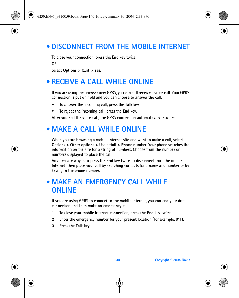 140 Copyright © 2004 Nokia • DISCONNECT FROM THE MOBILE INTERNETTo close your connection, press the End key twice.ORSelect Options &gt; Quit &gt; Yes. • RECEIVE A CALL WHILE ONLINEIf you are using the browser over GPRS, you can still receive a voice call. Your GPRS connection is put on hold and you can choose to answer the call.• To answer the incoming call, press the Talk key. • To reject the incoming call, press the End key. After you end the voice call, the GPRS connection automatically resumes. • MAKE A CALL WHILE ONLINEWhen you are browsing a mobile Internet site and want to make a call, select Options &gt; Other options &gt; Use detail &gt; Phone number. Your phone searches the information on the site for a string of numbers. Choose from the number or numbers displayed to place the call.An alternate way is to press the End key twice to disconnect from the mobile Internet; then place your call by searching contacts for a name and number or by keying in the phone number.  • MAKE AN EMERGENCY CALL WHILE ONLINEIf you are using GPRS to connect to the mobile Internet, you can end your data connection and then make an emergency call. 1To close your mobile Internet connection, press the End key twice.2Enter the emergency number for your present location (for example, 911).3Press the Talk key.6230.ENv1_9310059.book  Page 140  Friday, January 30, 2004  2:33 PM